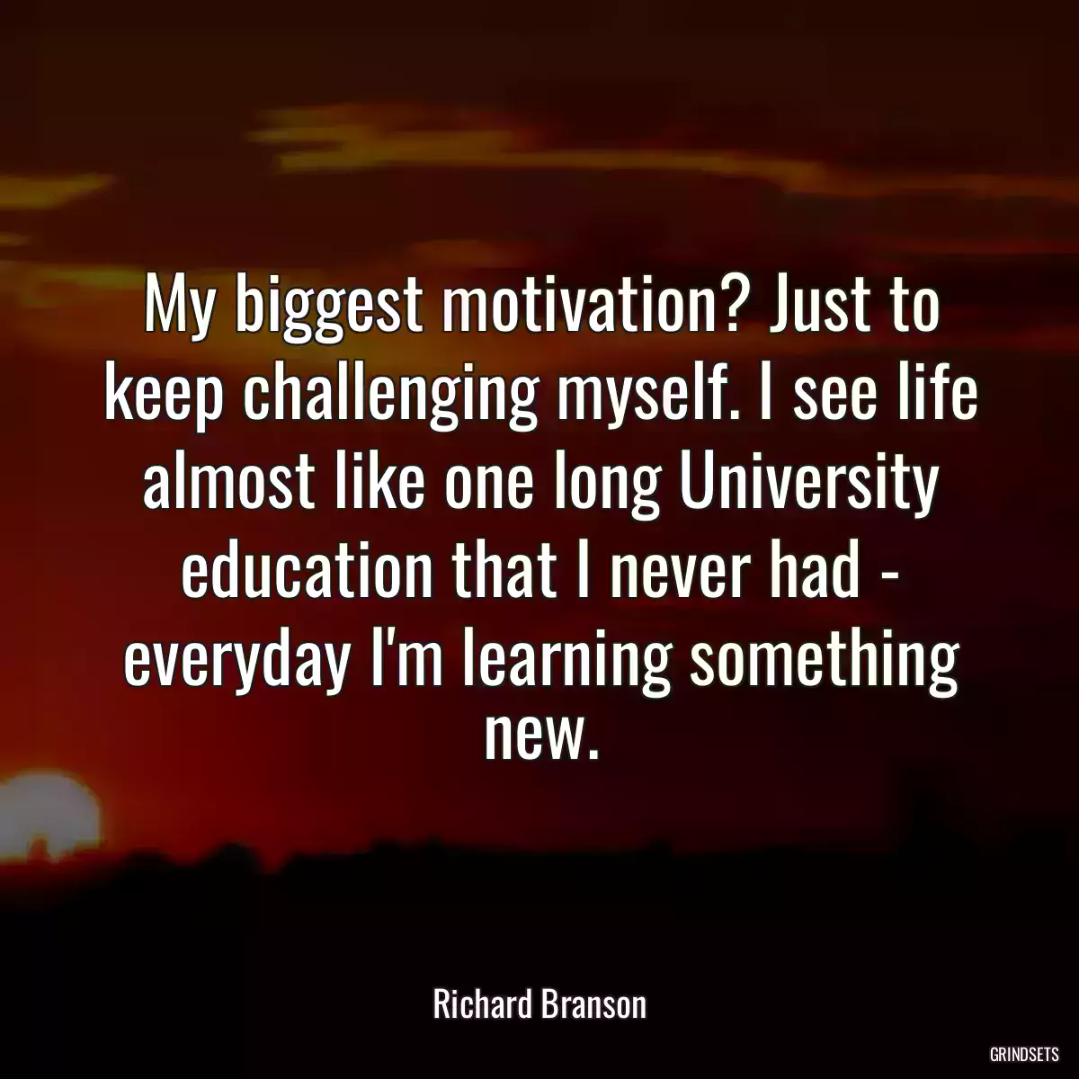 My biggest motivation? Just to keep challenging myself. I see life almost like one long University education that I never had - everyday I\'m learning something new.