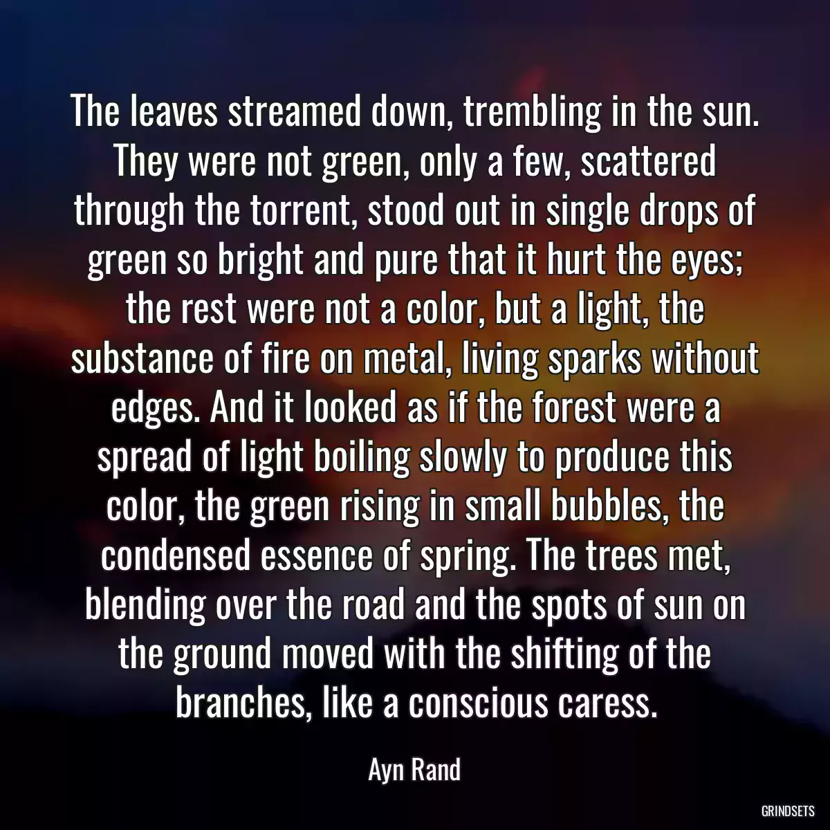 The leaves streamed down, trembling in the sun. They were not green, only a few, scattered through the torrent, stood out in single drops of green so bright and pure that it hurt the eyes; the rest were not a color, but a light, the substance of fire on metal, living sparks without edges. And it looked as if the forest were a spread of light boiling slowly to produce this color, the green rising in small bubbles, the condensed essence of spring. The trees met, blending over the road and the spots of sun on the ground moved with the shifting of the branches, like a conscious caress.