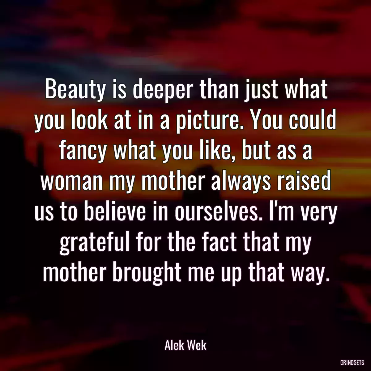 Beauty is deeper than just what you look at in a picture. You could fancy what you like, but as a woman my mother always raised us to believe in ourselves. I\'m very grateful for the fact that my mother brought me up that way.