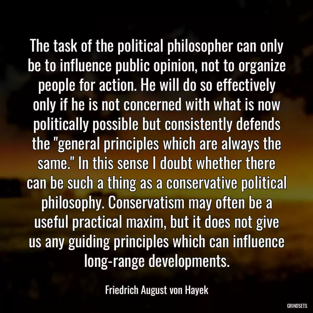 The task of the political philosopher can only be to influence public opinion, not to organize people for action. He will do so effectively only if he is not concerned with what is now politically possible but consistently defends the \