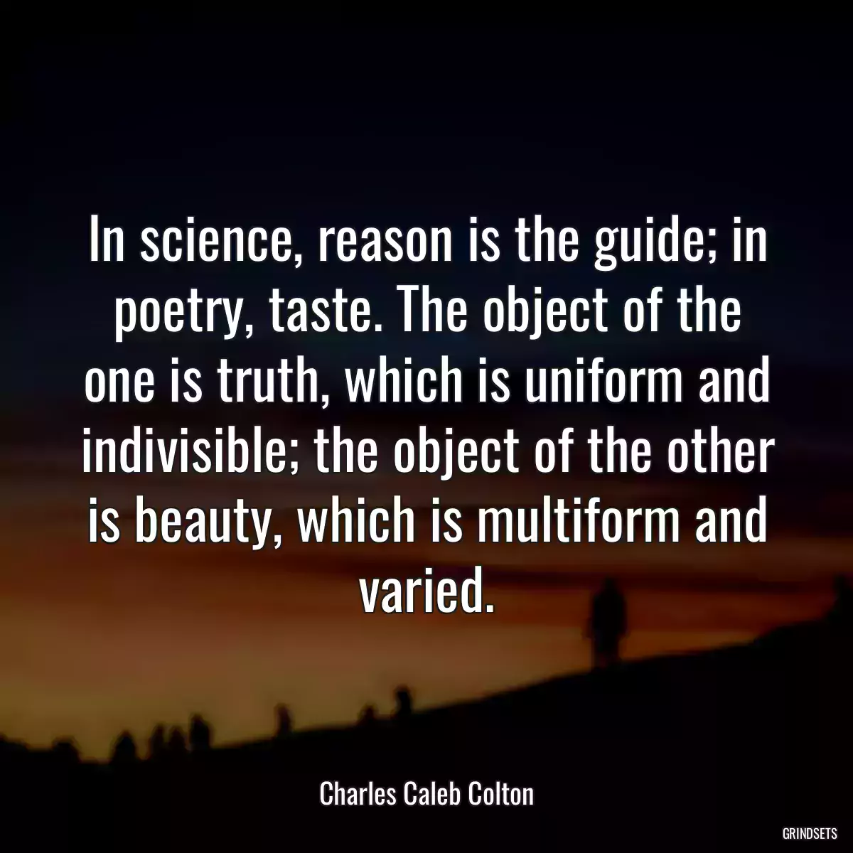 In science, reason is the guide; in poetry, taste. The object of the one is truth, which is uniform and indivisible; the object of the other is beauty, which is multiform and varied.