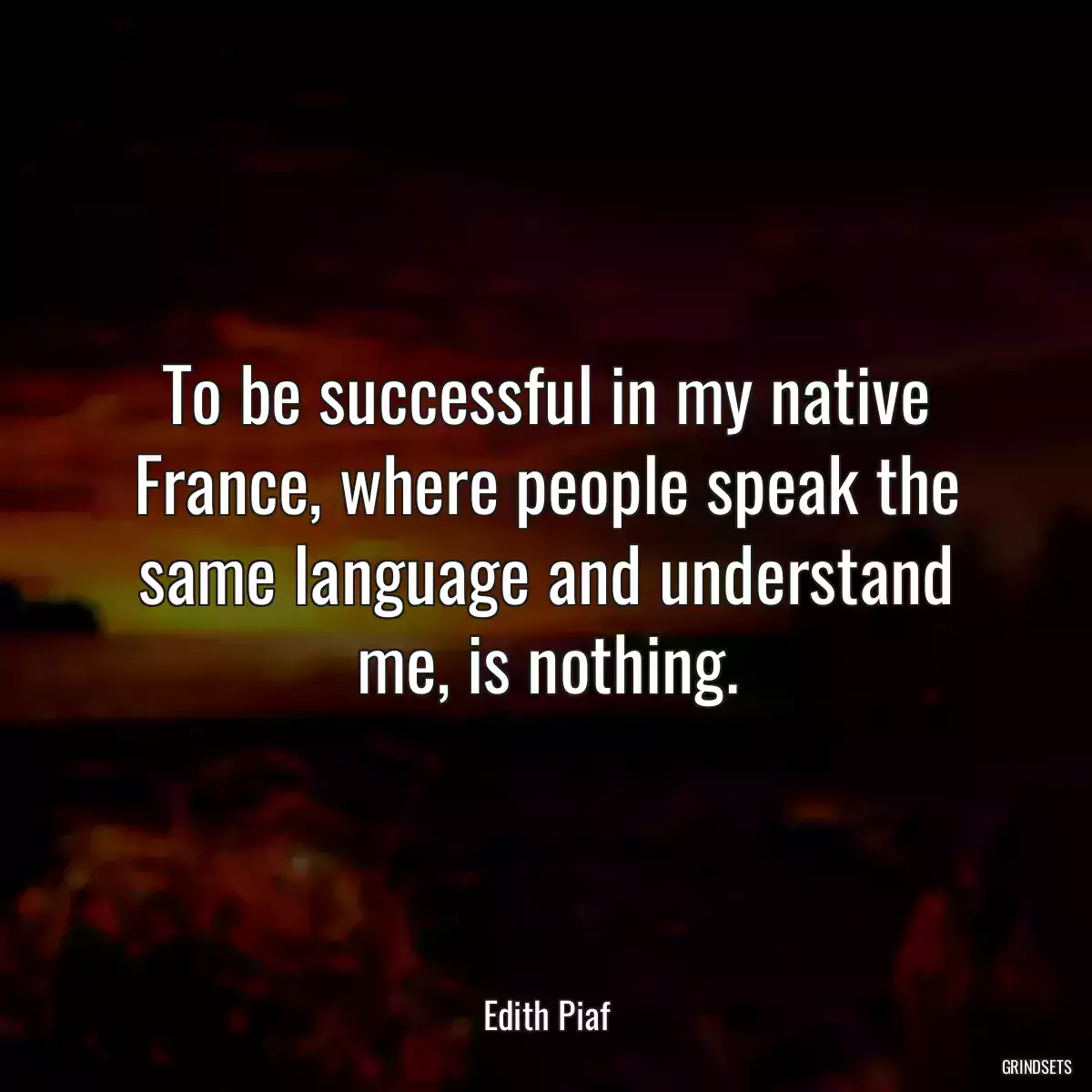 To be successful in my native France, where people speak the same language and understand me, is nothing.