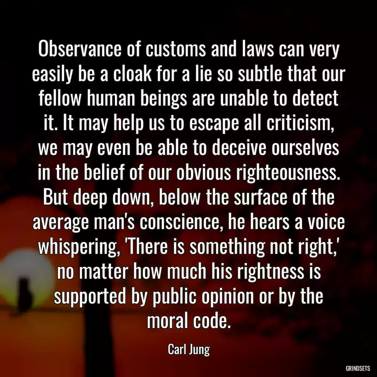 Observance of customs and laws can very easily be a cloak for a lie so subtle that our fellow human beings are unable to detect it. It may help us to escape all criticism, we may even be able to deceive ourselves in the belief of our obvious righteousness. But deep down, below the surface of the average man\'s conscience, he hears a voice whispering, \'There is something not right,\' no matter how much his rightness is supported by public opinion or by the moral code.