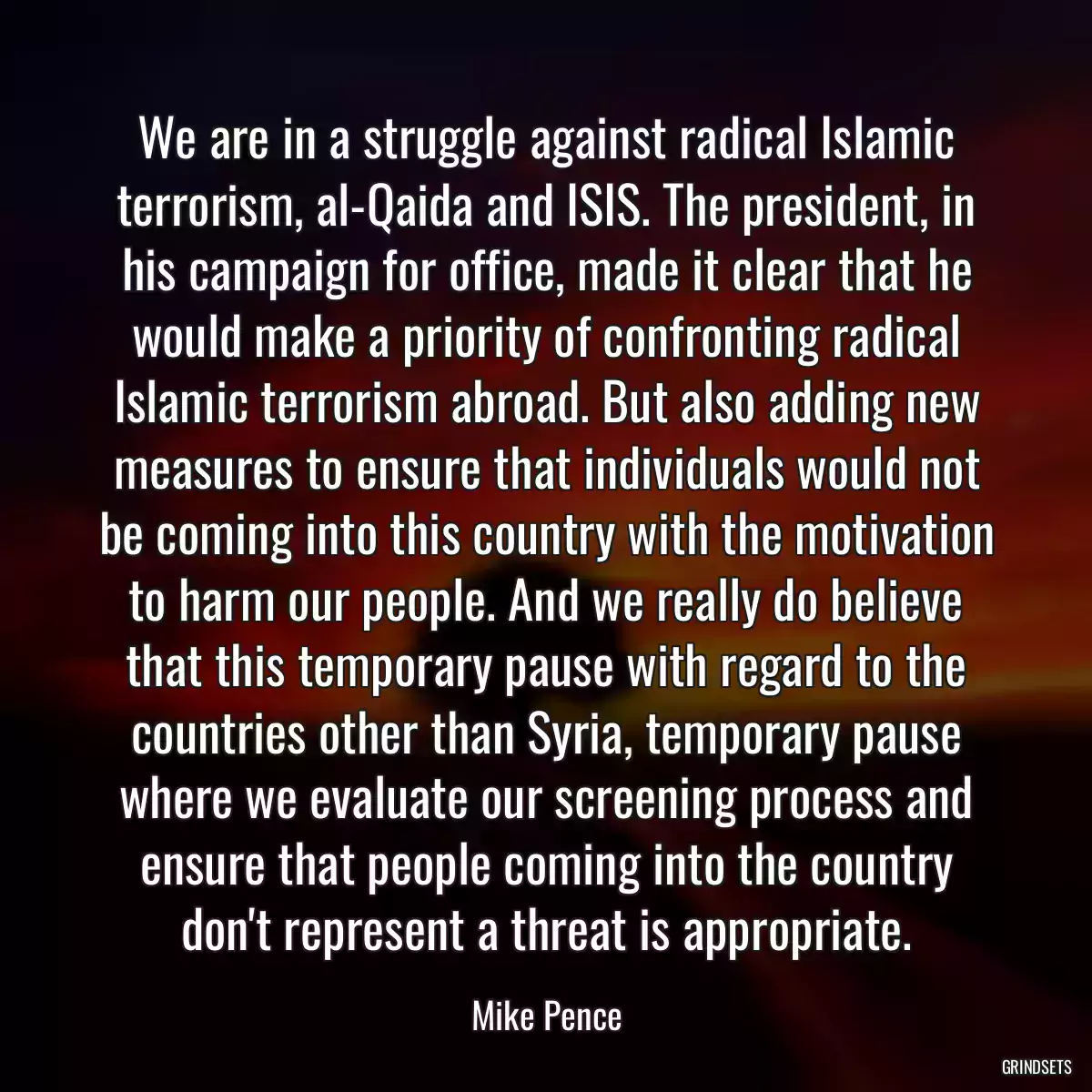 We are in a struggle against radical Islamic terrorism, al-Qaida and ISIS. The president, in his campaign for office, made it clear that he would make a priority of confronting radical Islamic terrorism abroad. But also adding new measures to ensure that individuals would not be coming into this country with the motivation to harm our people. And we really do believe that this temporary pause with regard to the countries other than Syria, temporary pause where we evaluate our screening process and ensure that people coming into the country don\'t represent a threat is appropriate.