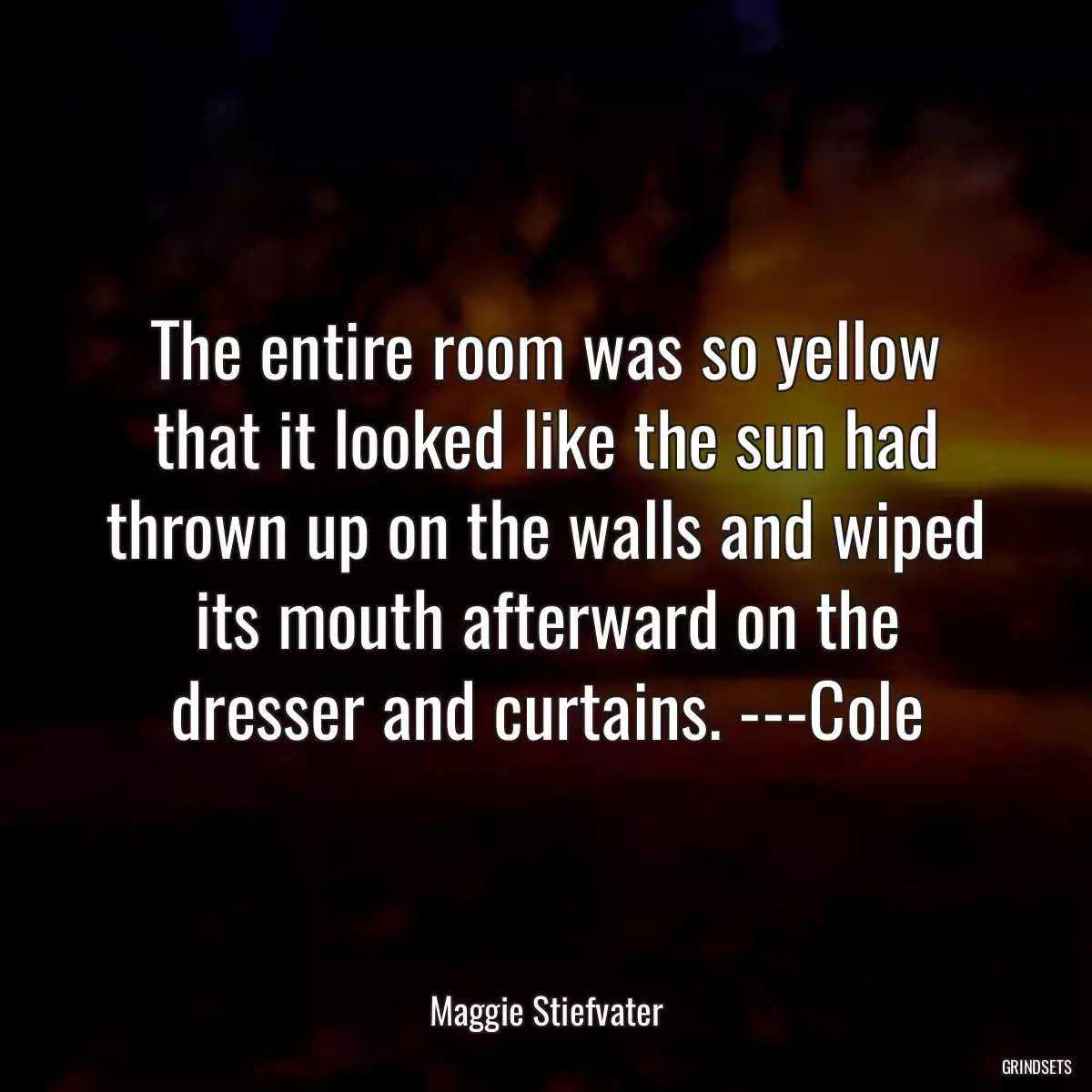 The entire room was so yellow that it looked like the sun had thrown up on the walls and wiped its mouth afterward on the dresser and curtains. ---Cole