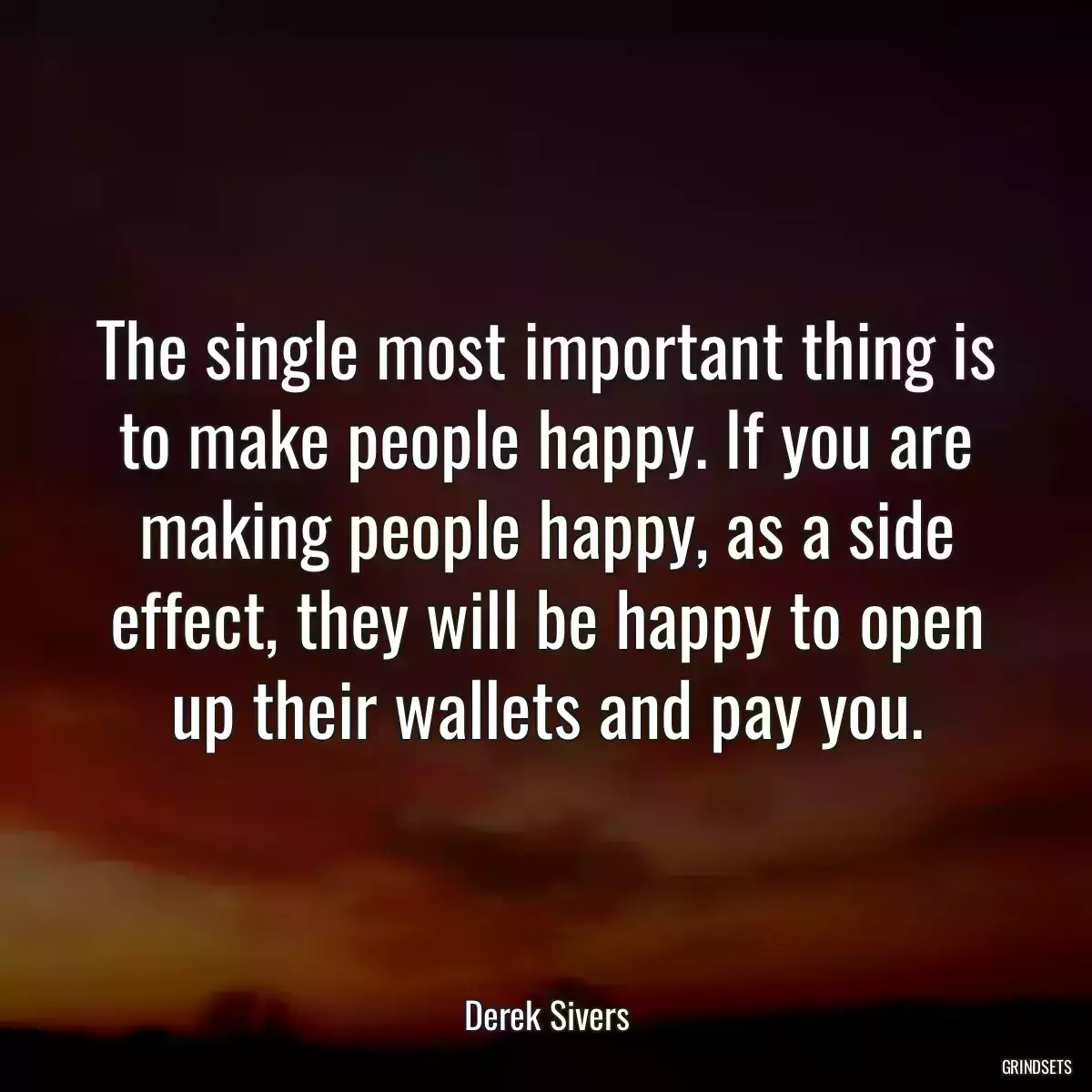 The single most important thing is to make people happy. If you are making people happy, as a side effect, they will be happy to open up their wallets and pay you.