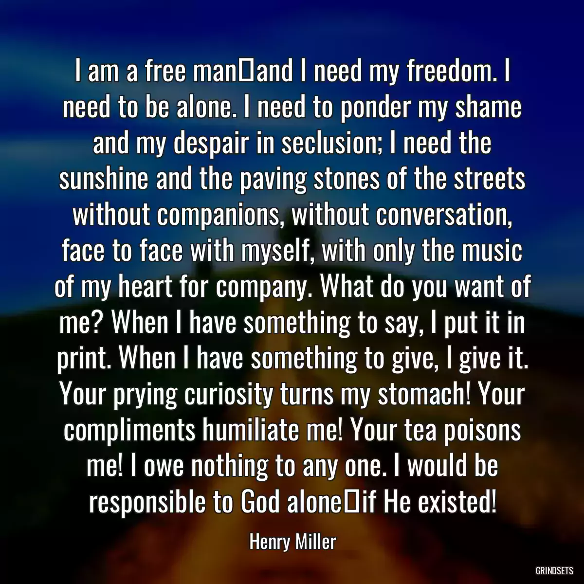 I am a free man―and I need my freedom. I need to be alone. I need to ponder my shame and my despair in seclusion; I need the sunshine and the paving stones of the streets without companions, without conversation, face to face with myself, with only the music of my heart for company. What do you want of me? When I have something to say, I put it in print. When I have something to give, I give it. Your prying curiosity turns my stomach! Your compliments humiliate me! Your tea poisons me! I owe nothing to any one. I would be responsible to God alone―if He existed!