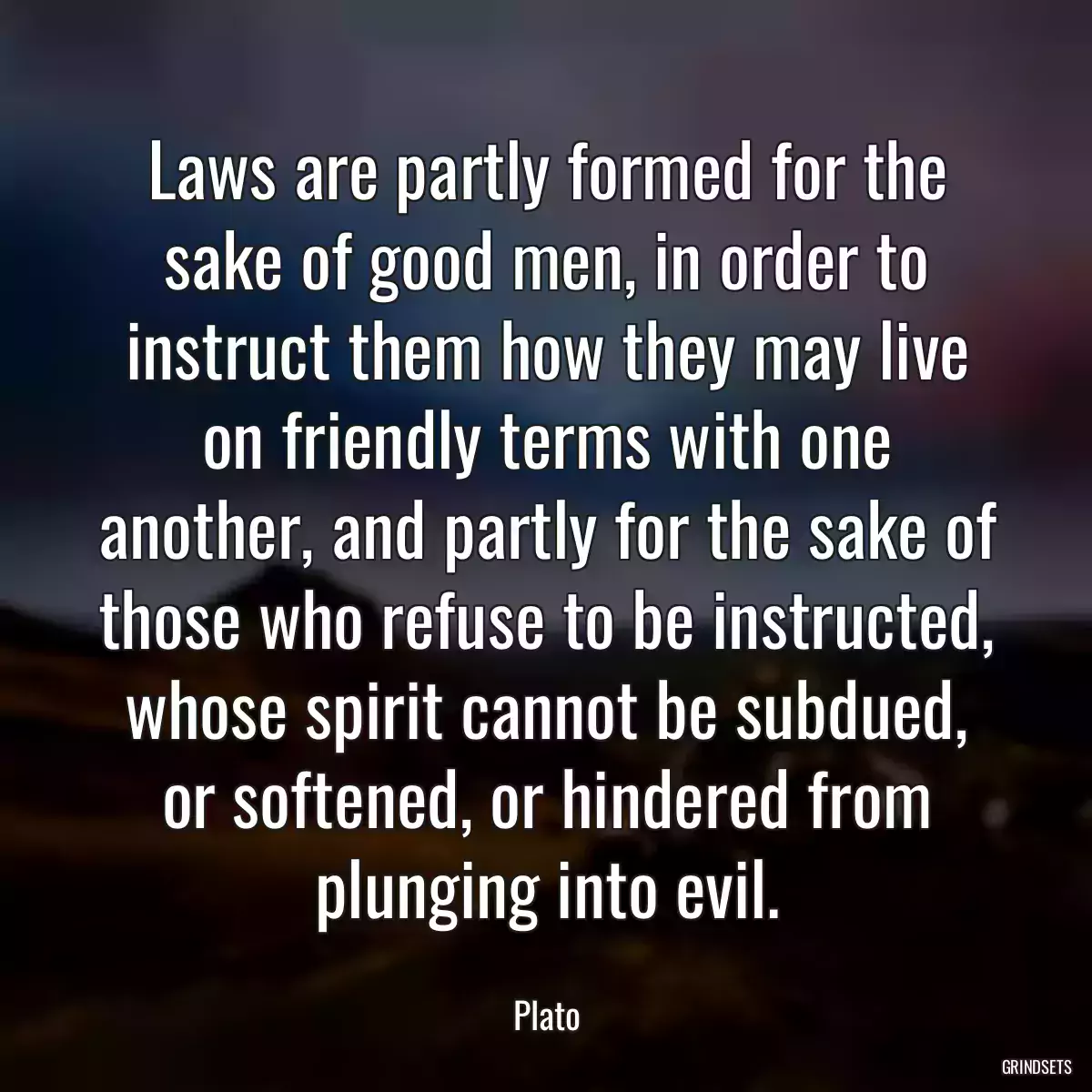 Laws are partly formed for the sake of good men, in order to instruct them how they may live on friendly terms with one another, and partly for the sake of those who refuse to be instructed, whose spirit cannot be subdued, or softened, or hindered from plunging into evil.