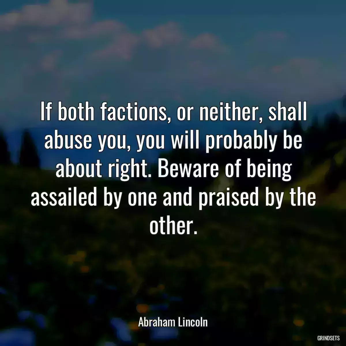 If both factions, or neither, shall abuse you, you will probably be about right. Beware of being assailed by one and praised by the other.