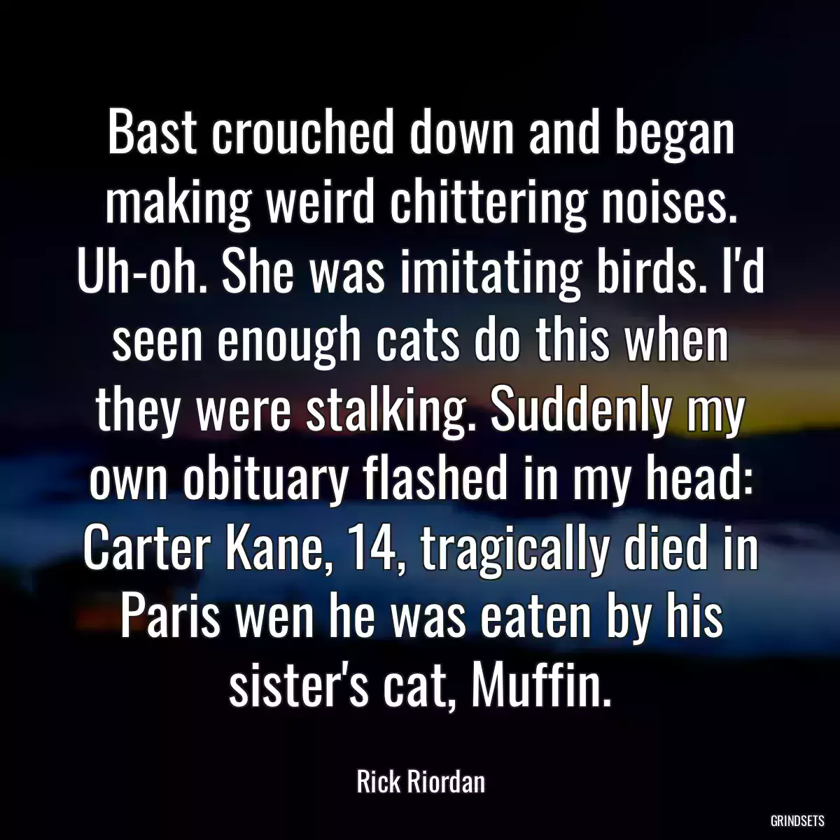 Bast crouched down and began making weird chittering noises. Uh-oh. She was imitating birds. I\'d seen enough cats do this when they were stalking. Suddenly my own obituary flashed in my head: Carter Kane, 14, tragically died in Paris wen he was eaten by his sister\'s cat, Muffin.