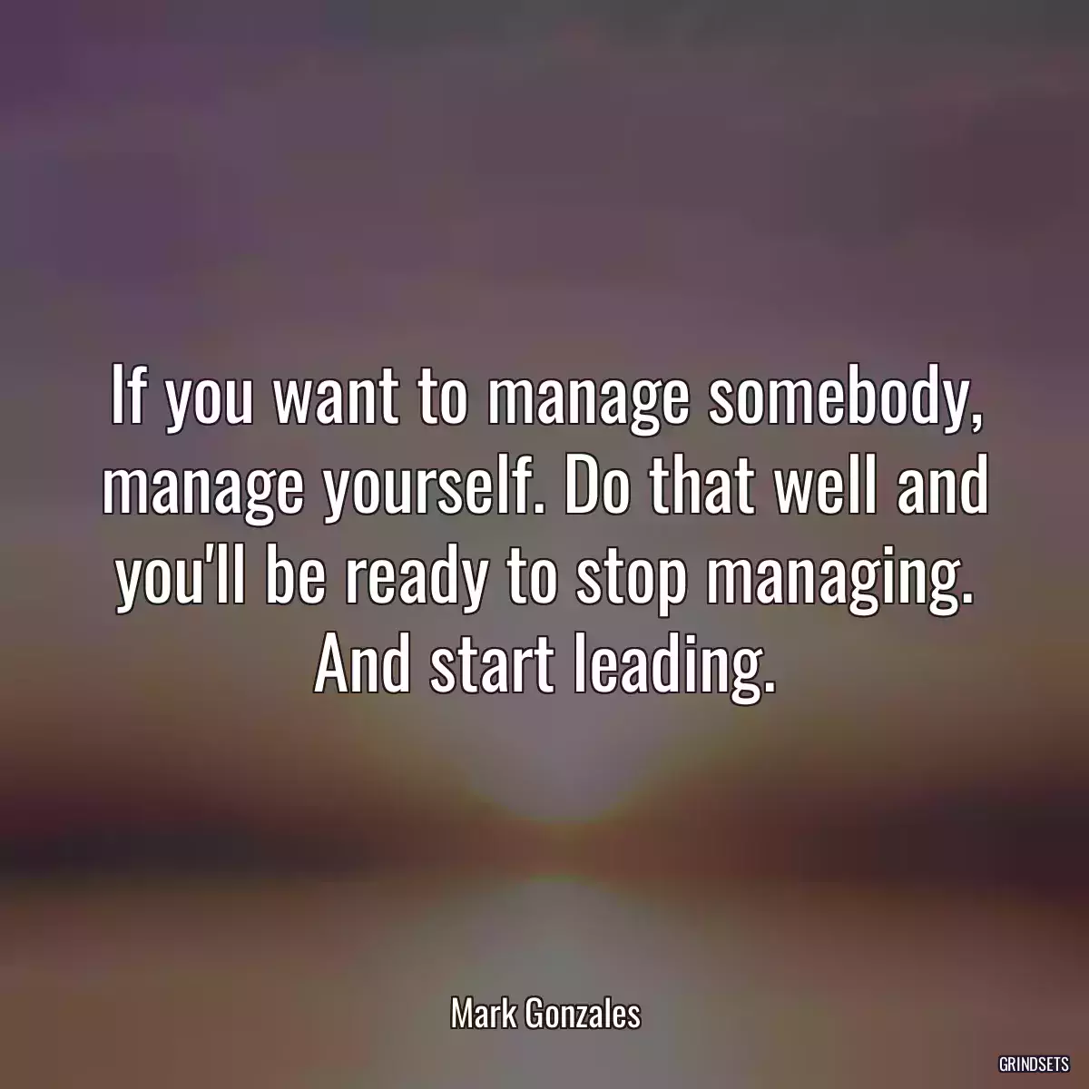 If you want to manage somebody, manage yourself. Do that well and you\'ll be ready to stop managing. And start leading.