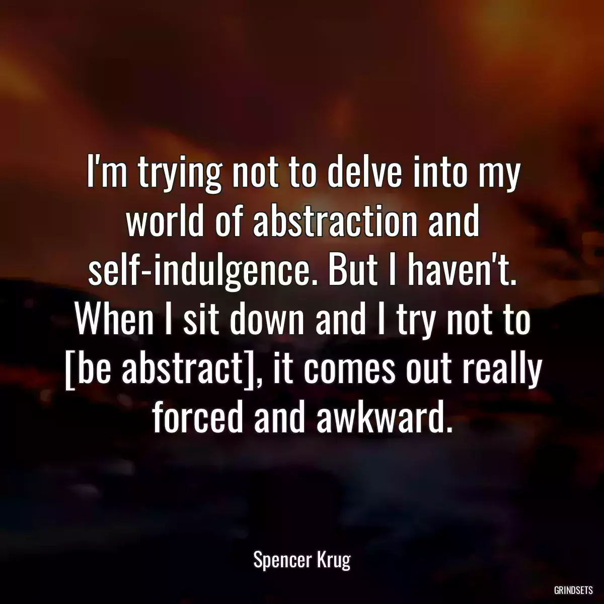 I\'m trying not to delve into my world of abstraction and self-indulgence. But I haven\'t. When I sit down and I try not to [be abstract], it comes out really forced and awkward.