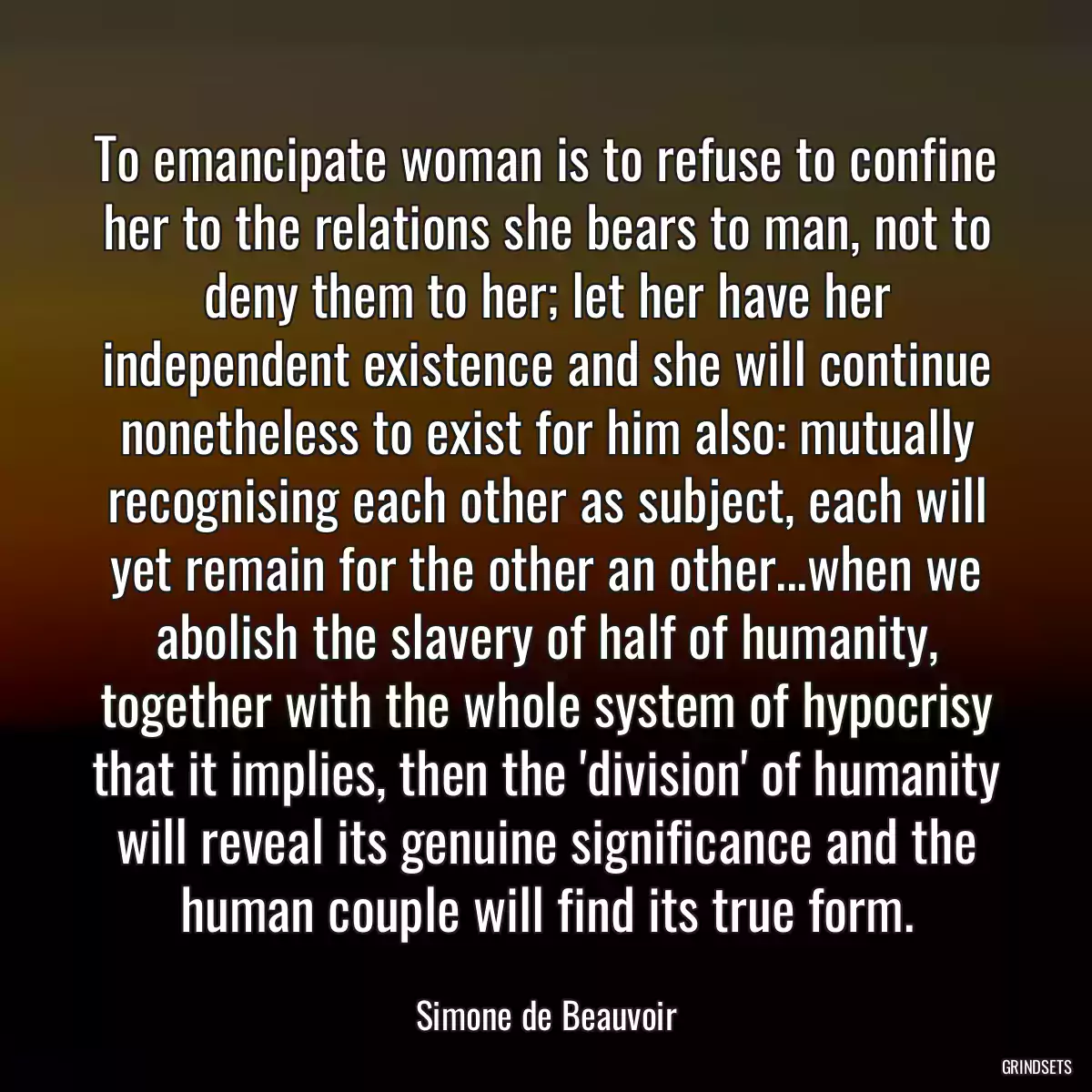 To emancipate woman is to refuse to confine her to the relations she bears to man, not to deny them to her; let her have her independent existence and she will continue nonetheless to exist for him also: mutually recognising each other as subject, each will yet remain for the other an other...when we abolish the slavery of half of humanity, together with the whole system of hypocrisy that it implies, then the \'division\' of humanity will reveal its genuine significance and the human couple will find its true form.