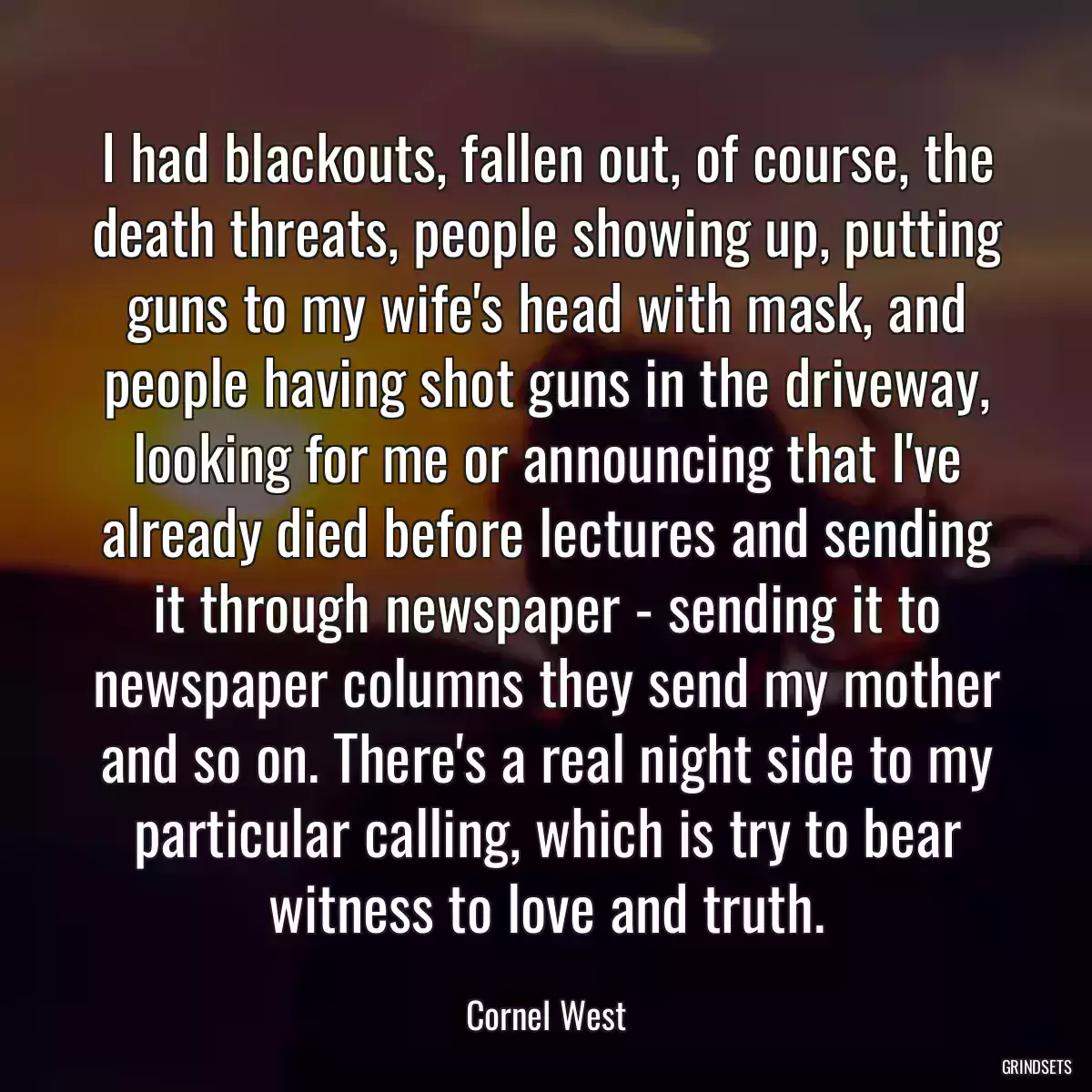 I had blackouts, fallen out, of course, the death threats, people showing up, putting guns to my wife\'s head with mask, and people having shot guns in the driveway, looking for me or announcing that I\'ve already died before lectures and sending it through newspaper - sending it to newspaper columns they send my mother and so on. There\'s a real night side to my particular calling, which is try to bear witness to love and truth.