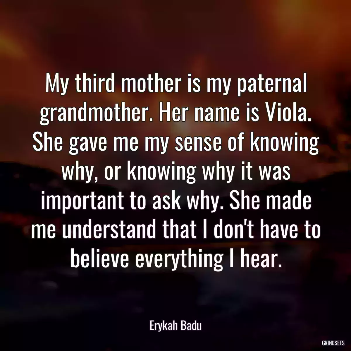 My third mother is my paternal grandmother. Her name is Viola. She gave me my sense of knowing why, or knowing why it was important to ask why. She made me understand that I don\'t have to believe everything I hear.