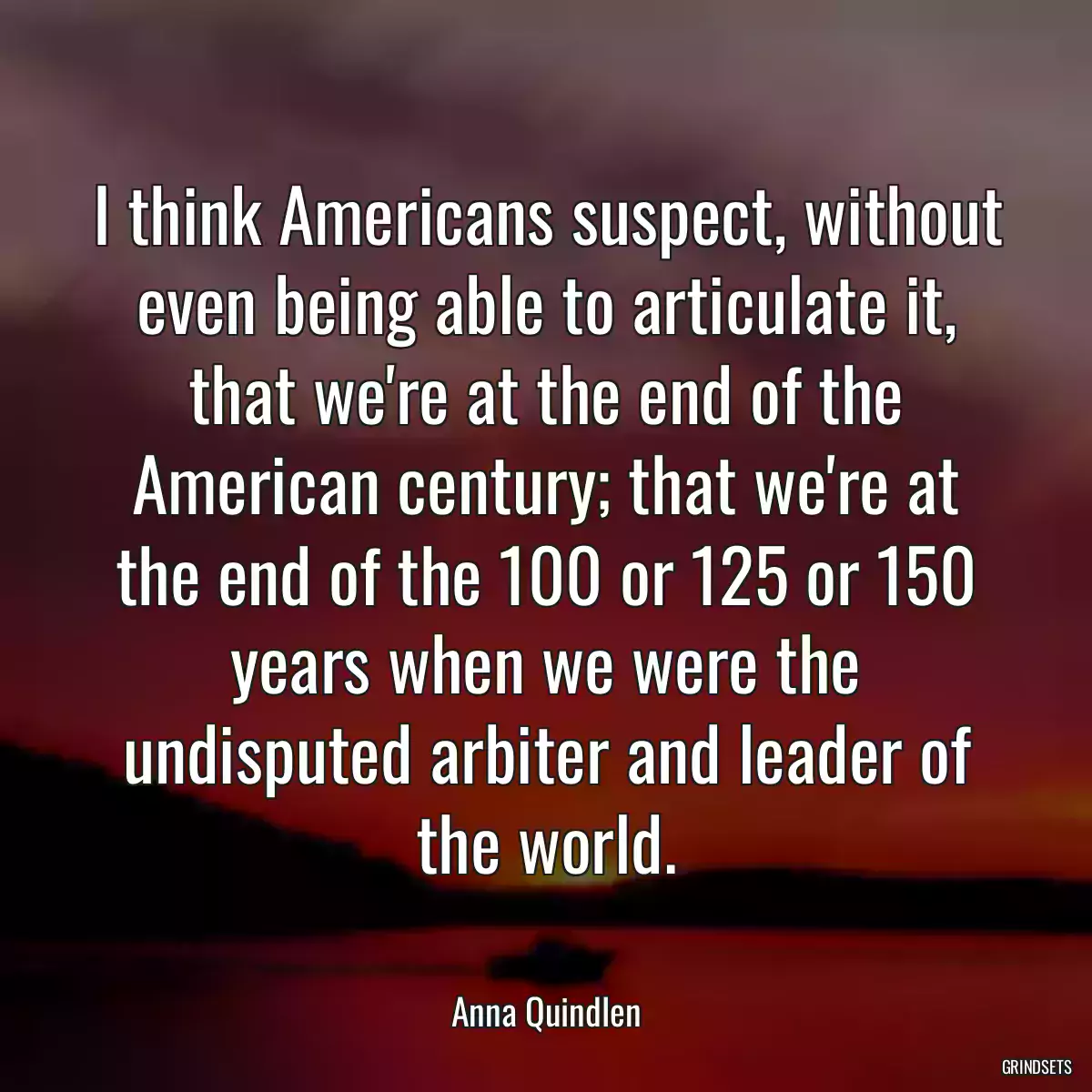 I think Americans suspect, without even being able to articulate it, that we\'re at the end of the American century; that we\'re at the end of the 100 or 125 or 150 years when we were the undisputed arbiter and leader of the world.