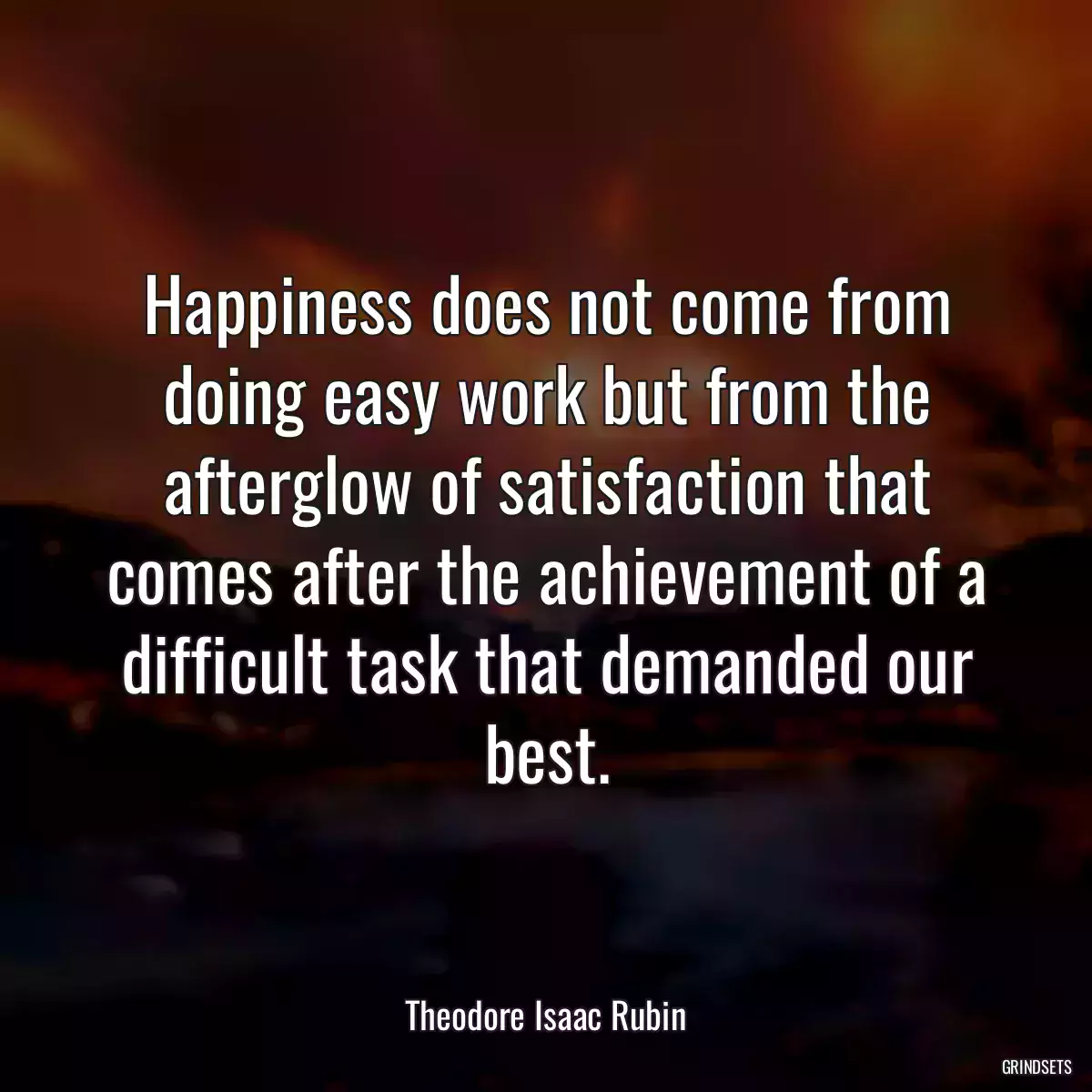 Happiness does not come from doing easy work but from the afterglow of satisfaction that comes after the achievement of a difficult task that demanded our best.