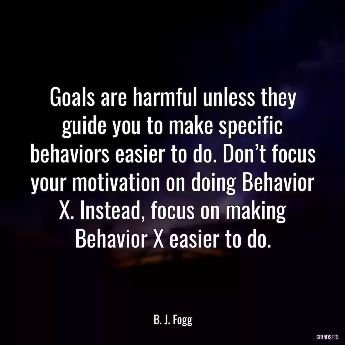 Goals are harmful unless they guide you to make specific behaviors easier to do. Don’t focus your motivation on doing Behavior X. Instead, focus on making Behavior X easier to do.