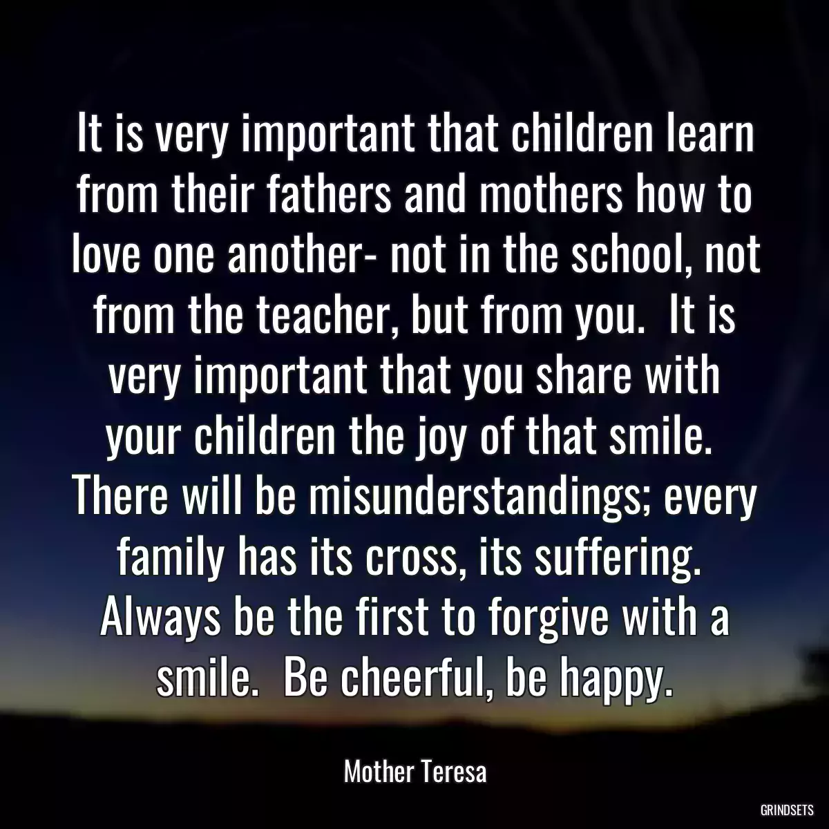 It is very important that children learn from their fathers and mothers how to love one another- not in the school, not from the teacher, but from you.  It is very important that you share with your children the joy of that smile.  There will be misunderstandings; every family has its cross, its suffering.  Always be the first to forgive with a smile.  Be cheerful, be happy.