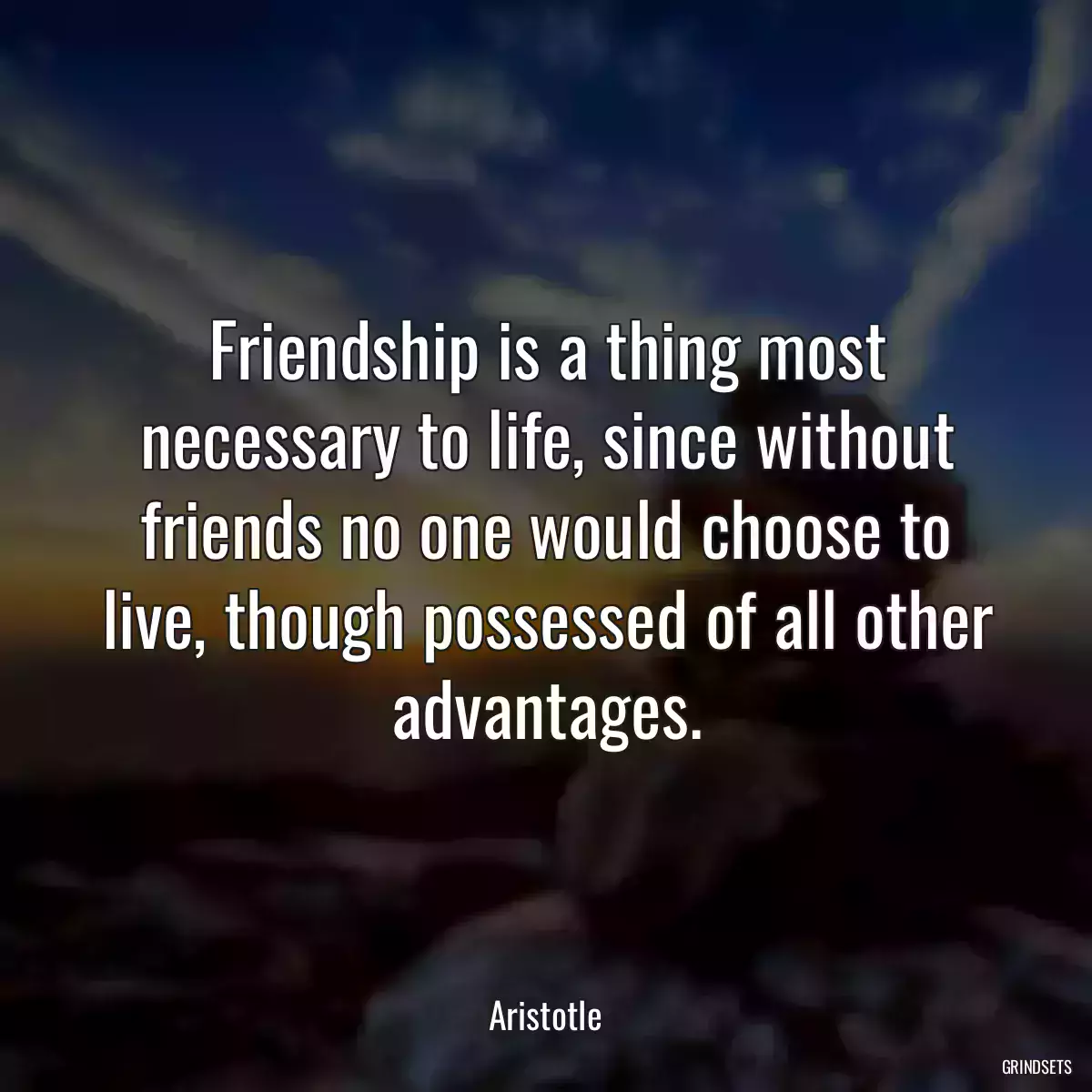 Friendship is a thing most necessary to life, since without friends no one would choose to live, though possessed of all other advantages.