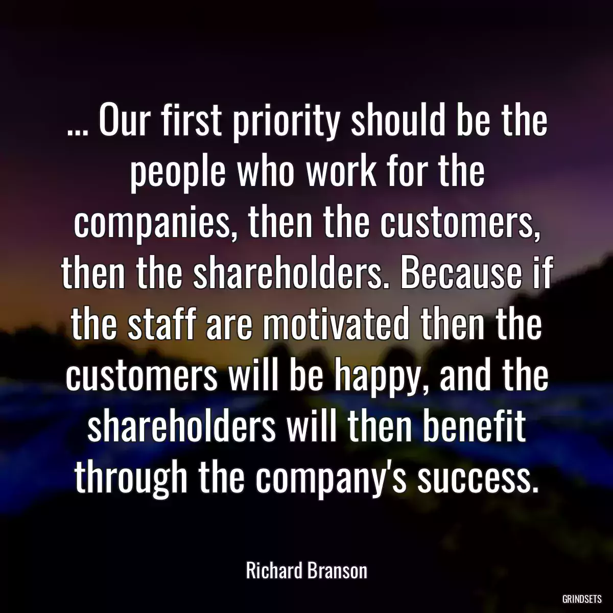 ... Our first priority should be the people who work for the companies, then the customers, then the shareholders. Because if the staff are motivated then the customers will be happy, and the shareholders will then benefit through the company\'s success.