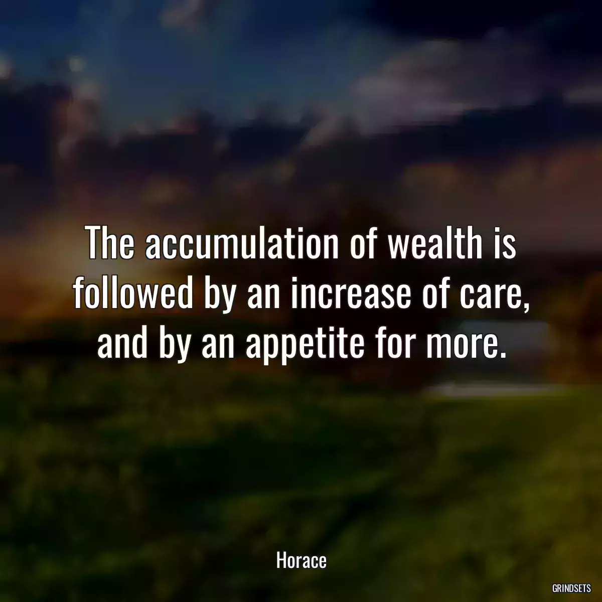 The accumulation of wealth is followed by an increase of care, and by an appetite for more.