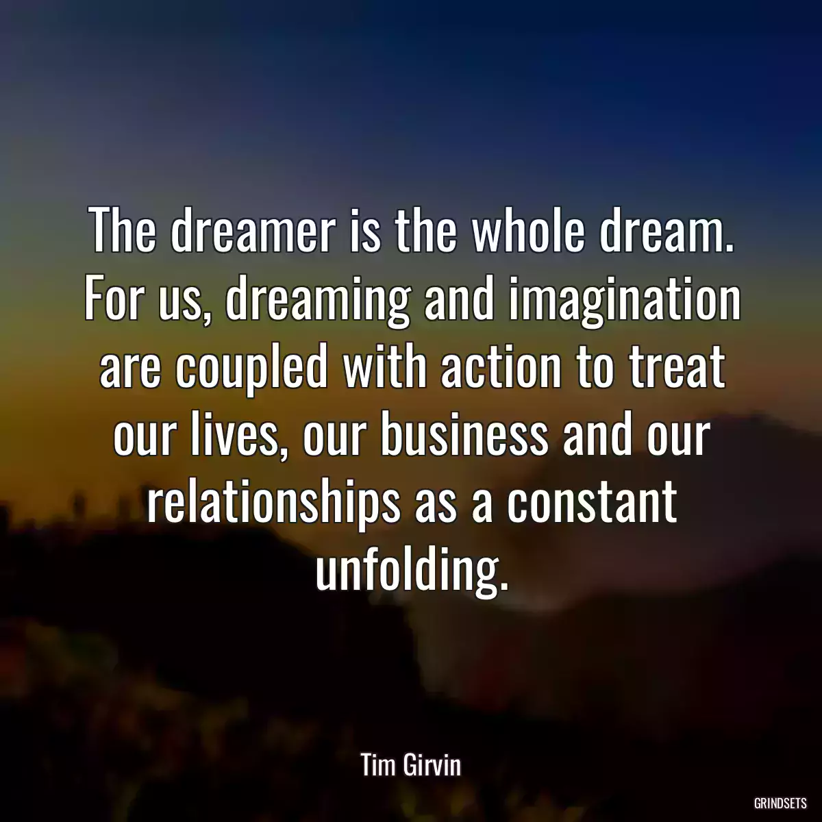 The dreamer is the whole dream. For us, dreaming and imagination are coupled with action to treat our lives, our business and our relationships as a constant unfolding.