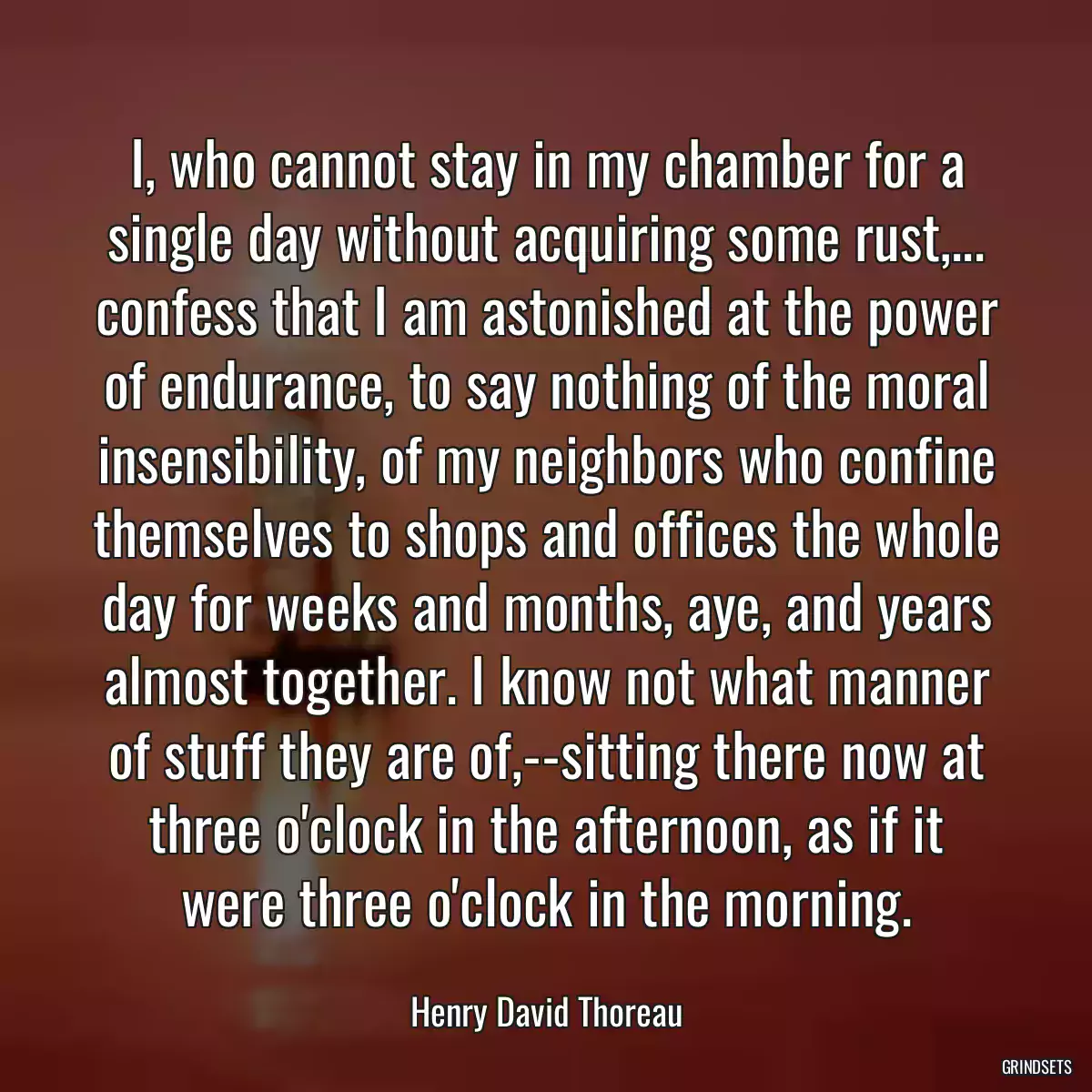 I, who cannot stay in my chamber for a single day without acquiring some rust,... confess that I am astonished at the power of endurance, to say nothing of the moral insensibility, of my neighbors who confine themselves to shops and offices the whole day for weeks and months, aye, and years almost together. I know not what manner of stuff they are of,--sitting there now at three o\'clock in the afternoon, as if it were three o\'clock in the morning.