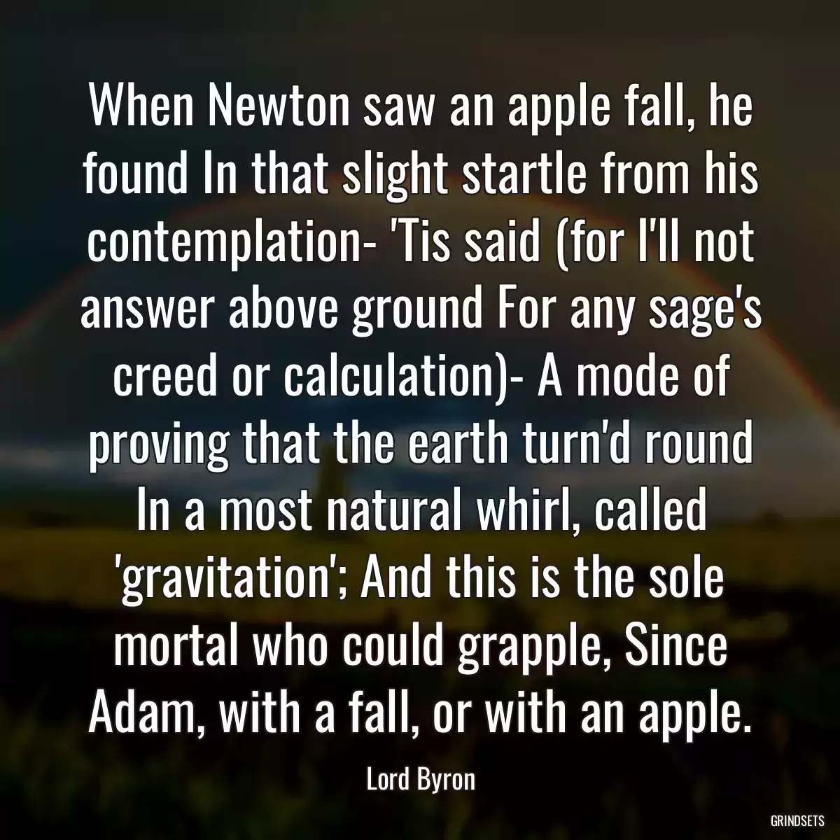 When Newton saw an apple fall, he found In that slight startle from his contemplation- \'Tis said (for I\'ll not answer above ground For any sage\'s creed or calculation)- A mode of proving that the earth turn\'d round In a most natural whirl, called \'gravitation\'; And this is the sole mortal who could grapple, Since Adam, with a fall, or with an apple.