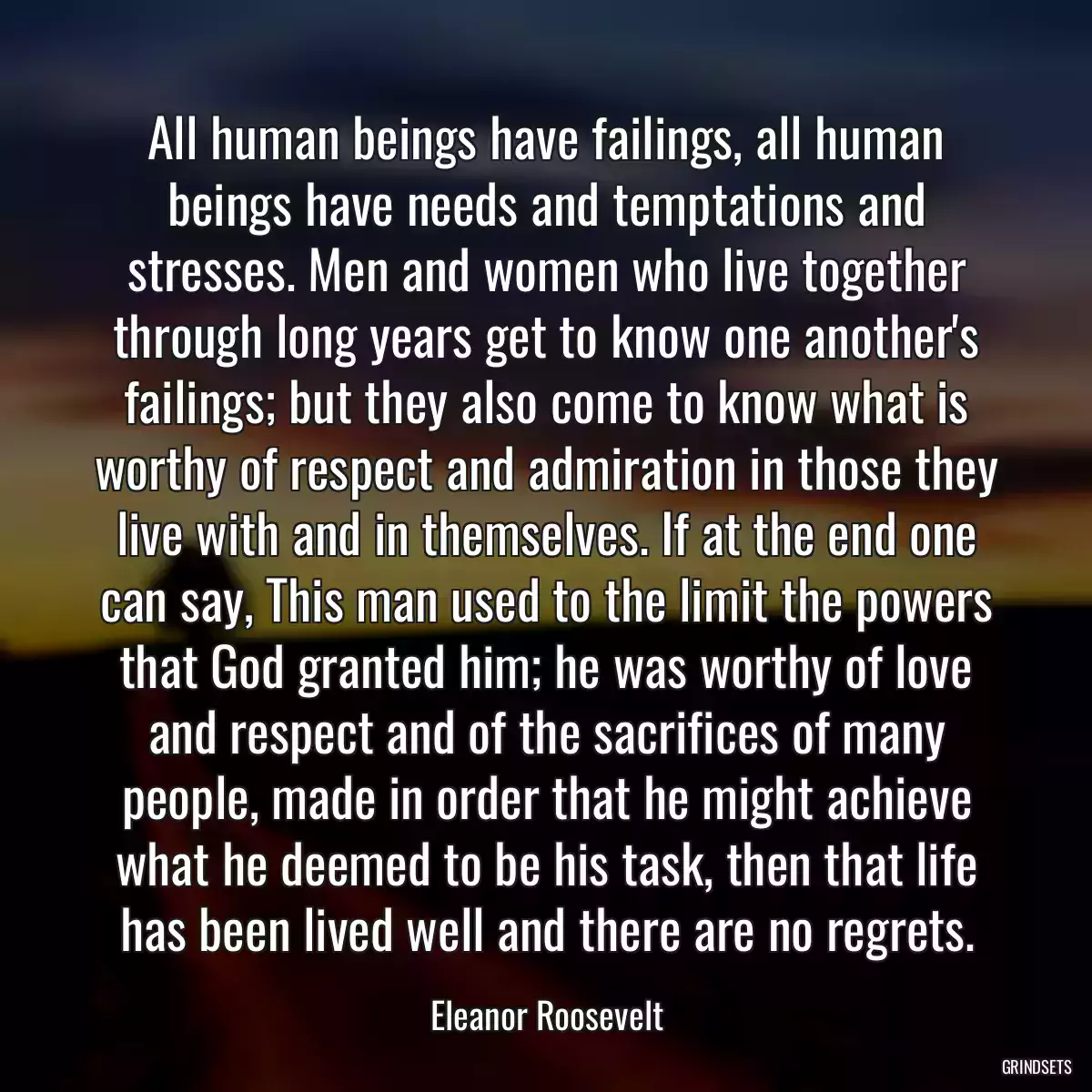 All human beings have failings, all human beings have needs and temptations and stresses. Men and women who live together through long years get to know one another\'s failings; but they also come to know what is worthy of respect and admiration in those they live with and in themselves. If at the end one can say, This man used to the limit the powers that God granted him; he was worthy of love and respect and of the sacrifices of many people, made in order that he might achieve what he deemed to be his task, then that life has been lived well and there are no regrets.