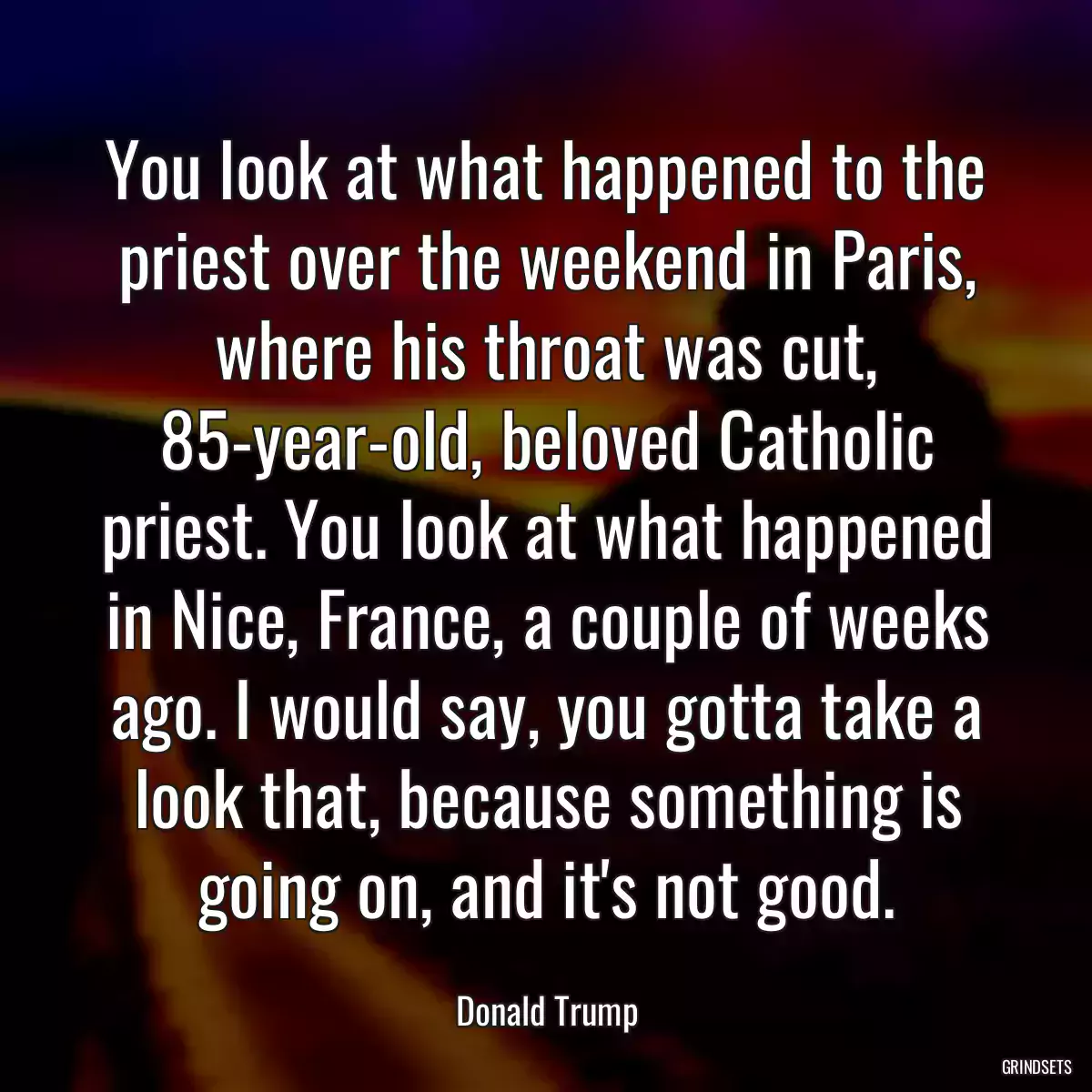 You look at what happened to the priest over the weekend in Paris, where his throat was cut, 85-year-old, beloved Catholic priest. You look at what happened in Nice, France, a couple of weeks ago. I would say, you gotta take a look that, because something is going on, and it\'s not good.