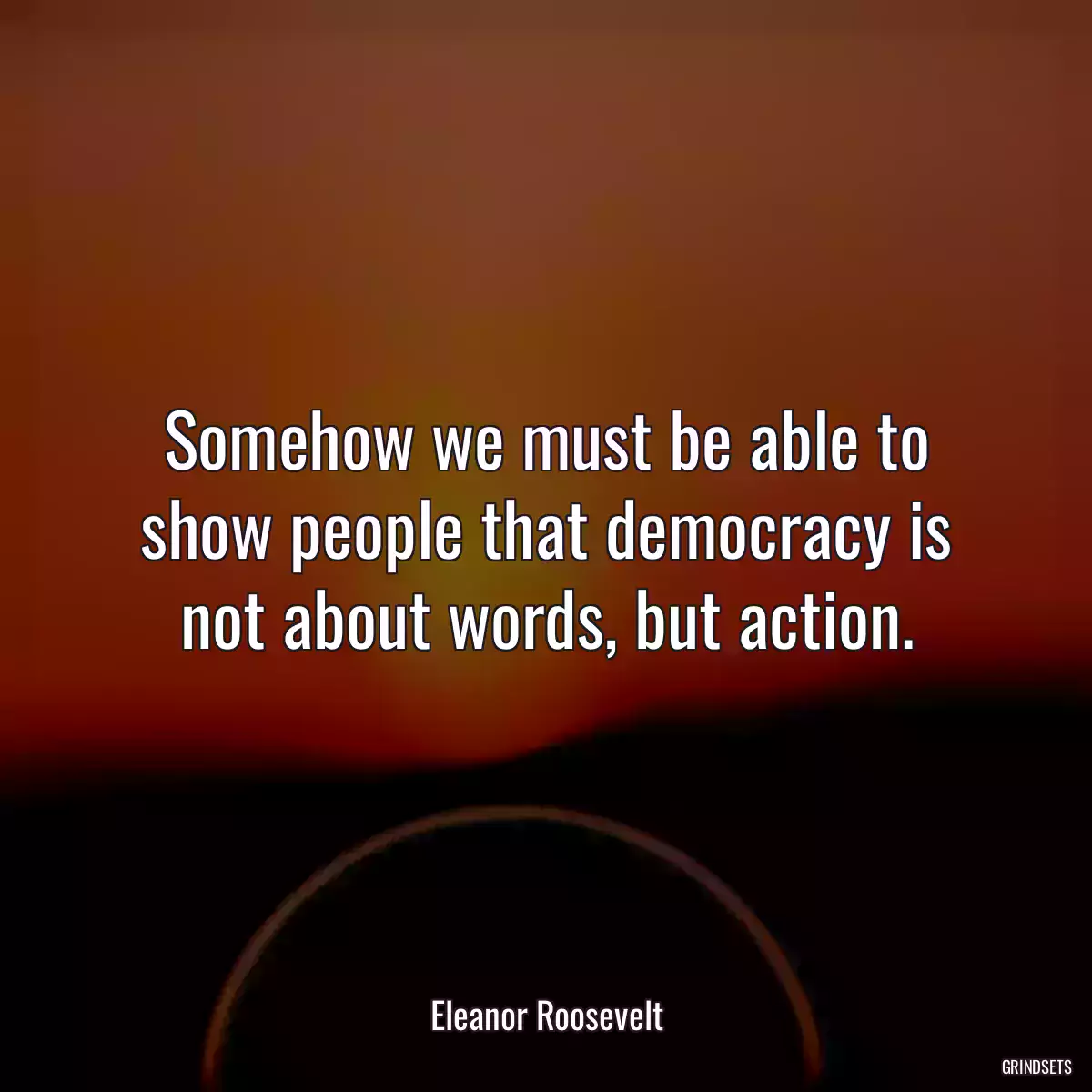 Somehow we must be able to show people that democracy is not about words, but action.