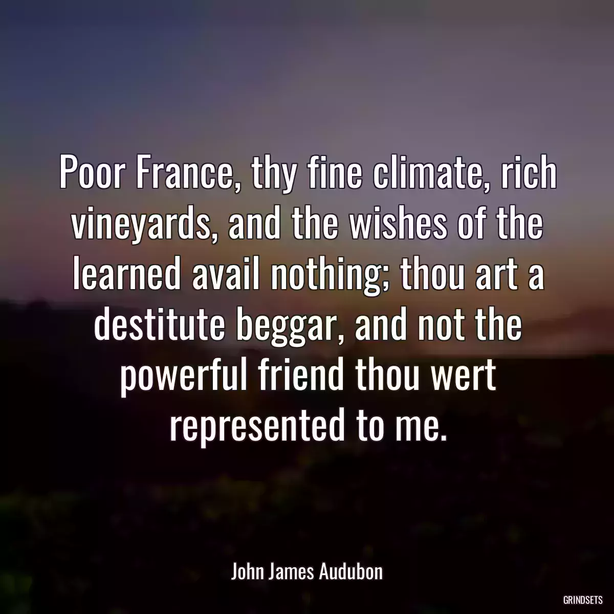 Poor France, thy fine climate, rich vineyards, and the wishes of the learned avail nothing; thou art a destitute beggar, and not the powerful friend thou wert represented to me.