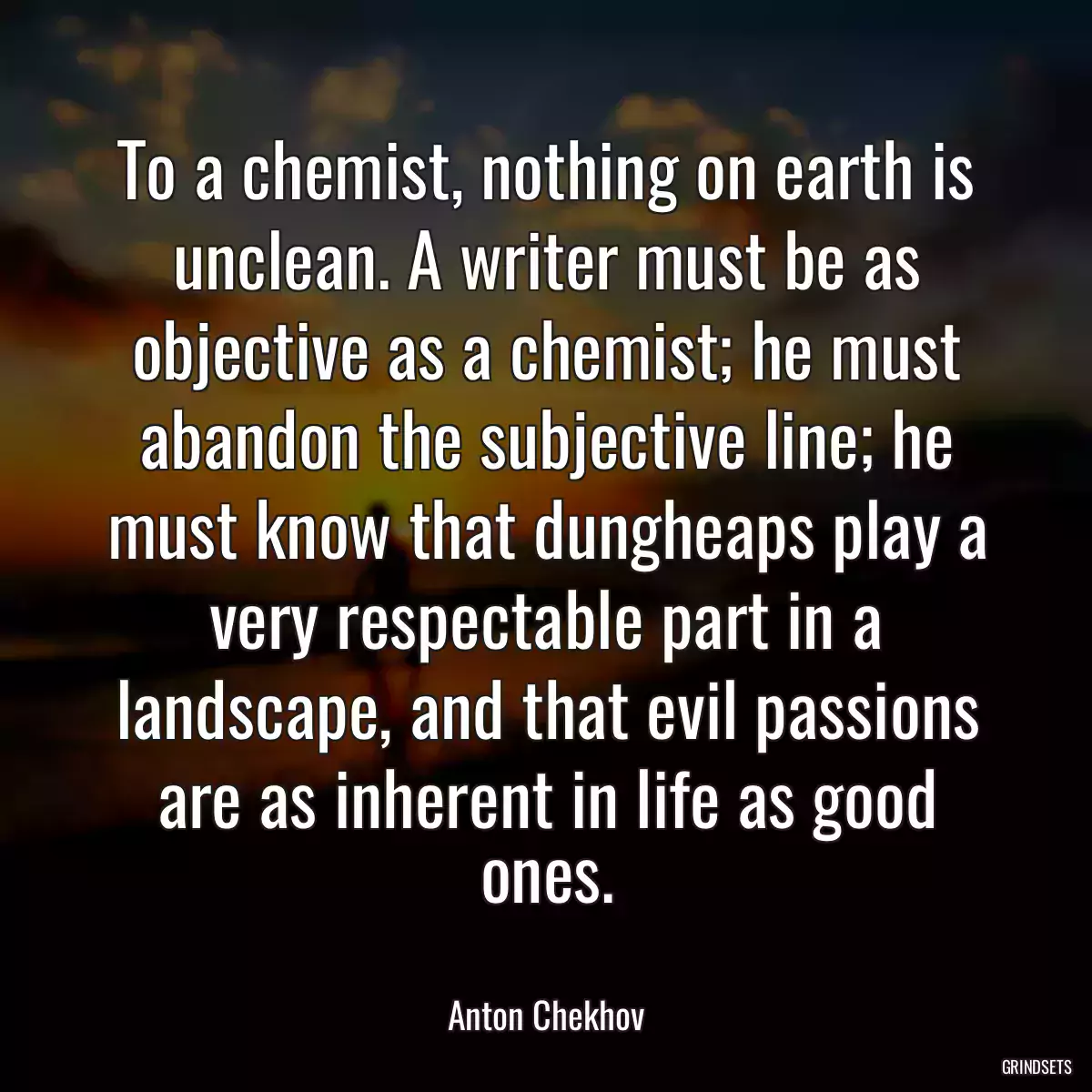 To a chemist, nothing on earth is unclean. A writer must be as objective as a chemist; he must abandon the subjective line; he must know that dungheaps play a very respectable part in a landscape, and that evil passions are as inherent in life as good ones.