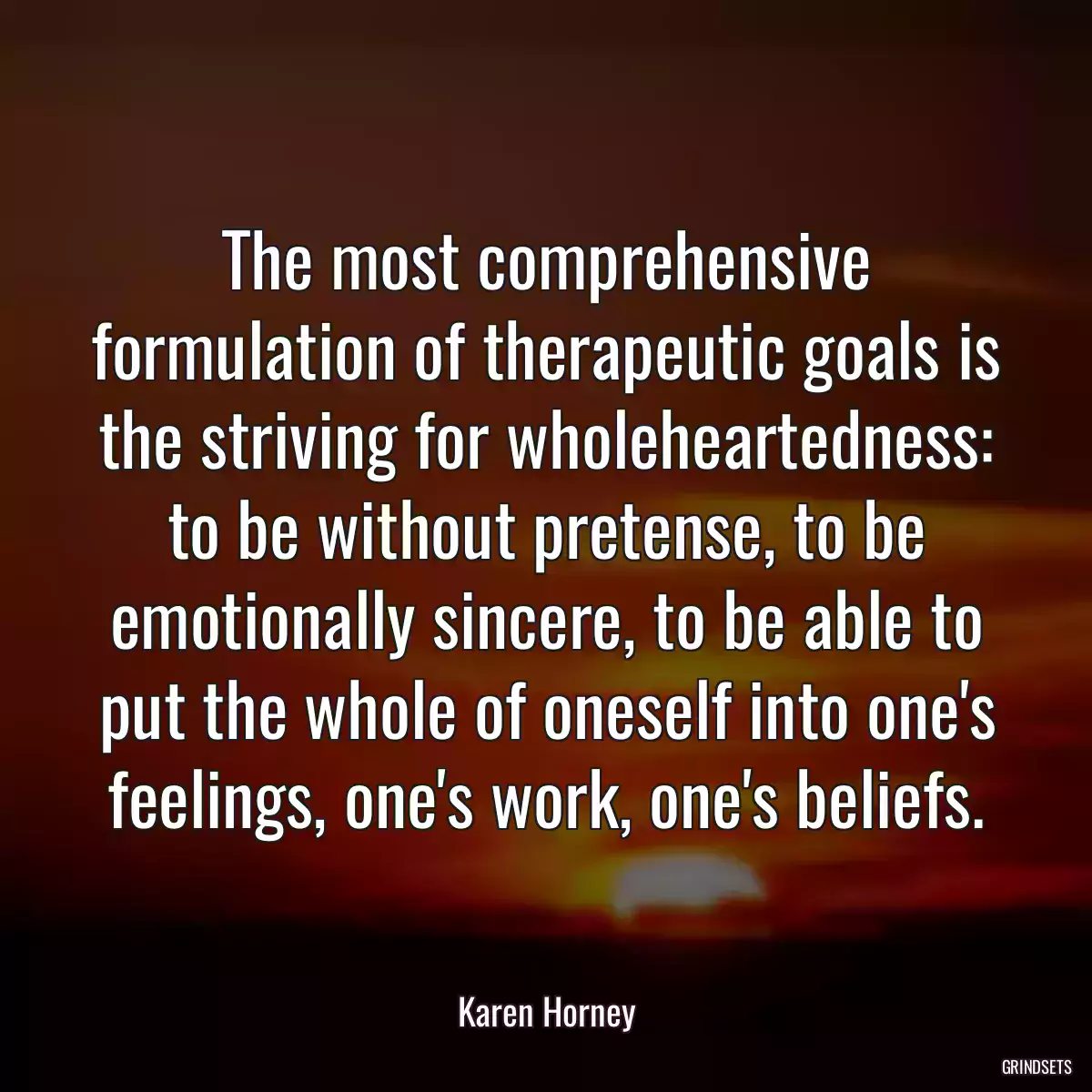 The most comprehensive formulation of therapeutic goals is the striving for wholeheartedness: to be without pretense, to be emotionally sincere, to be able to put the whole of oneself into one\'s feelings, one\'s work, one\'s beliefs.