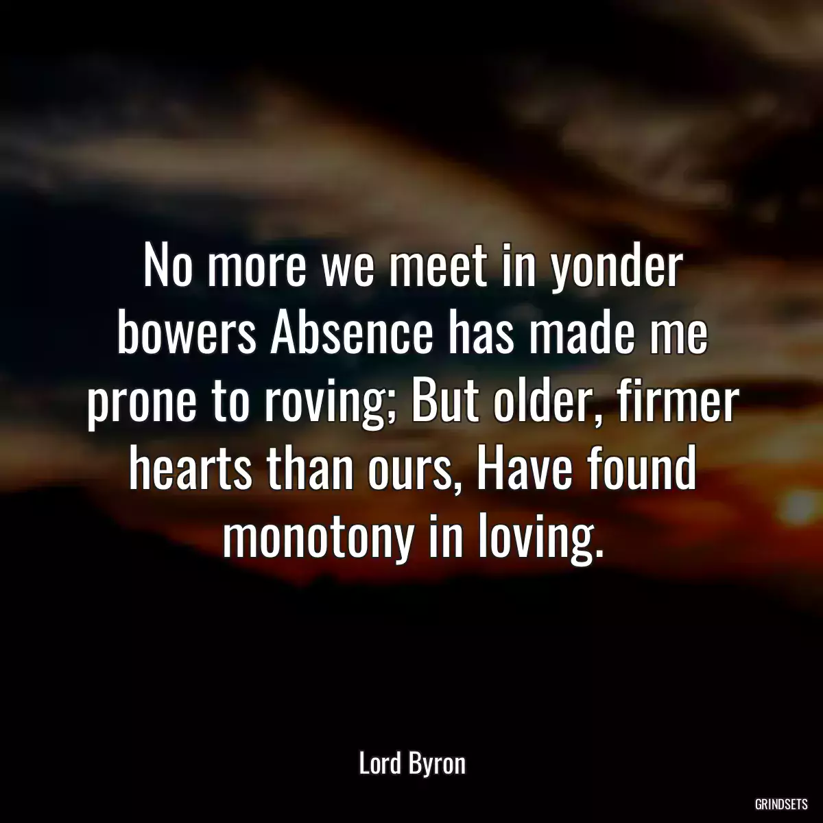 No more we meet in yonder bowers Absence has made me prone to roving; But older, firmer hearts than ours, Have found monotony in loving.