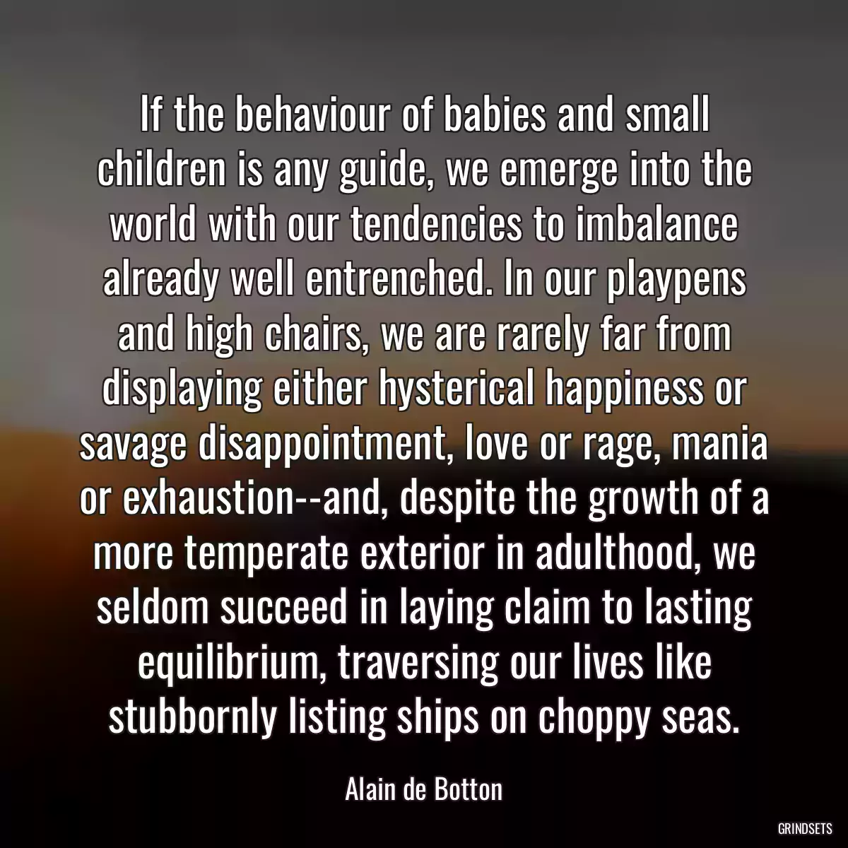 If the behaviour of babies and small children is any guide, we emerge into the world with our tendencies to imbalance already well entrenched. In our playpens and high chairs, we are rarely far from displaying either hysterical happiness or savage disappointment, love or rage, mania or exhaustion--and, despite the growth of a more temperate exterior in adulthood, we seldom succeed in laying claim to lasting equilibrium, traversing our lives like stubbornly listing ships on choppy seas.