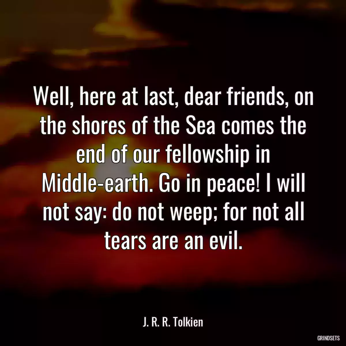 Well, here at last, dear friends, on the shores of the Sea comes the end of our fellowship in Middle-earth. Go in peace! I will not say: do not weep; for not all tears are an evil.