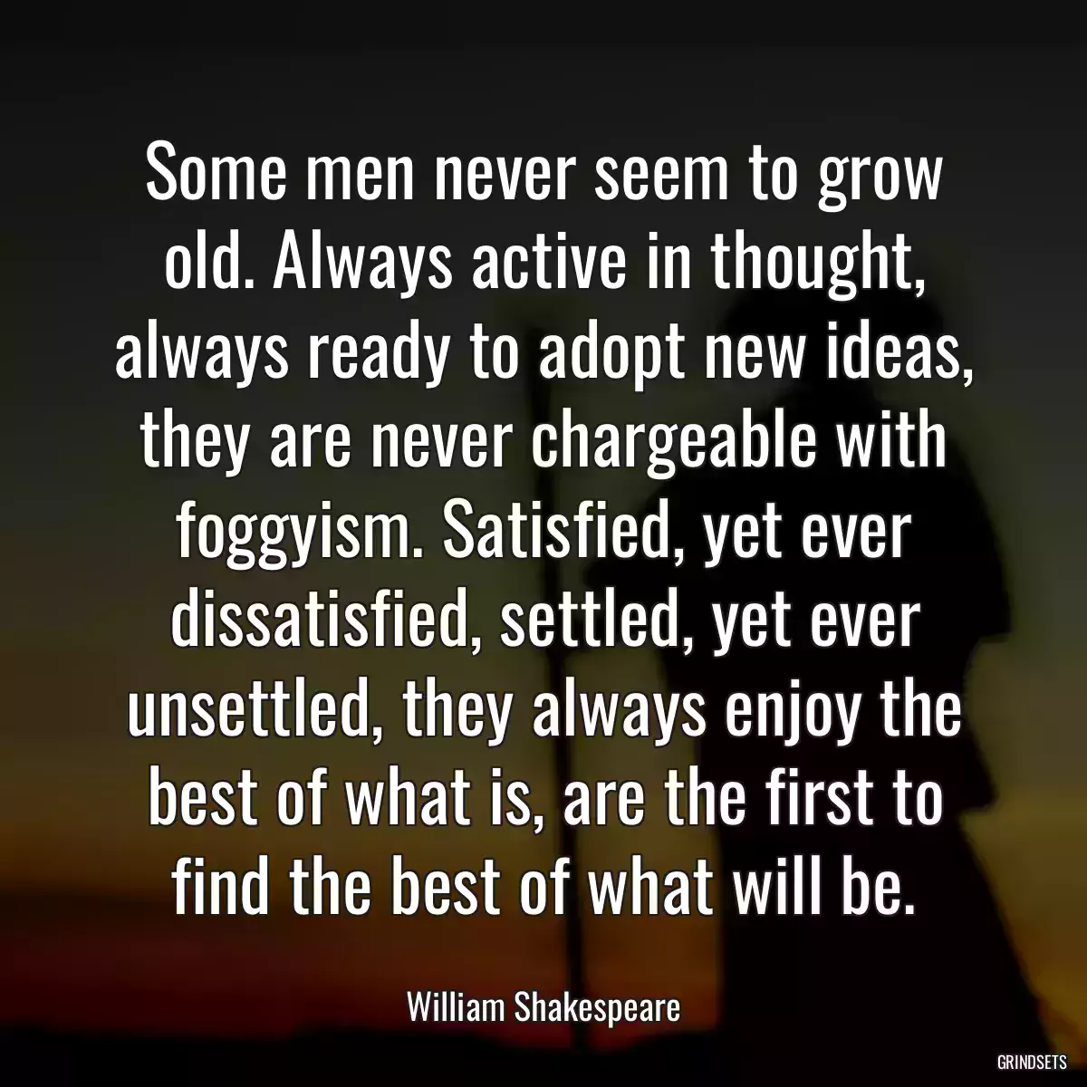 Some men never seem to grow old. Always active in thought, always ready to adopt new ideas, they are never chargeable with foggyism. Satisfied, yet ever dissatisfied, settled, yet ever unsettled, they always enjoy the best of what is, are the first to find the best of what will be.