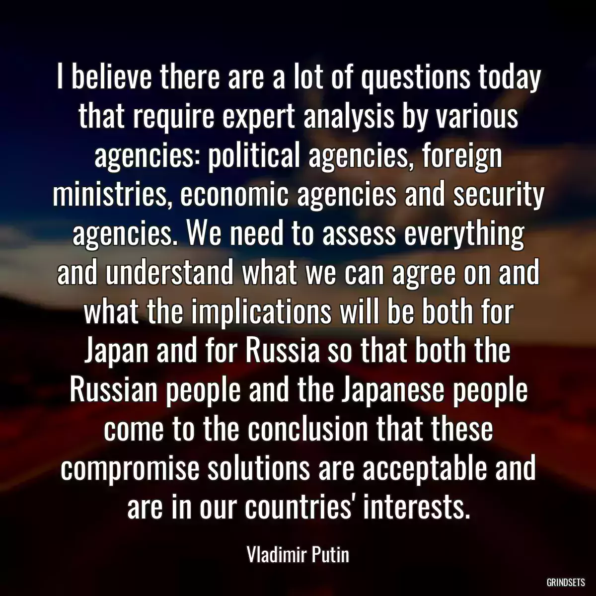 I believe there are a lot of questions today that require expert analysis by various agencies: political agencies, foreign ministries, economic agencies and security agencies. We need to assess everything and understand what we can agree on and what the implications will be both for Japan and for Russia so that both the Russian people and the Japanese people come to the conclusion that these compromise solutions are acceptable and are in our countries\' interests.