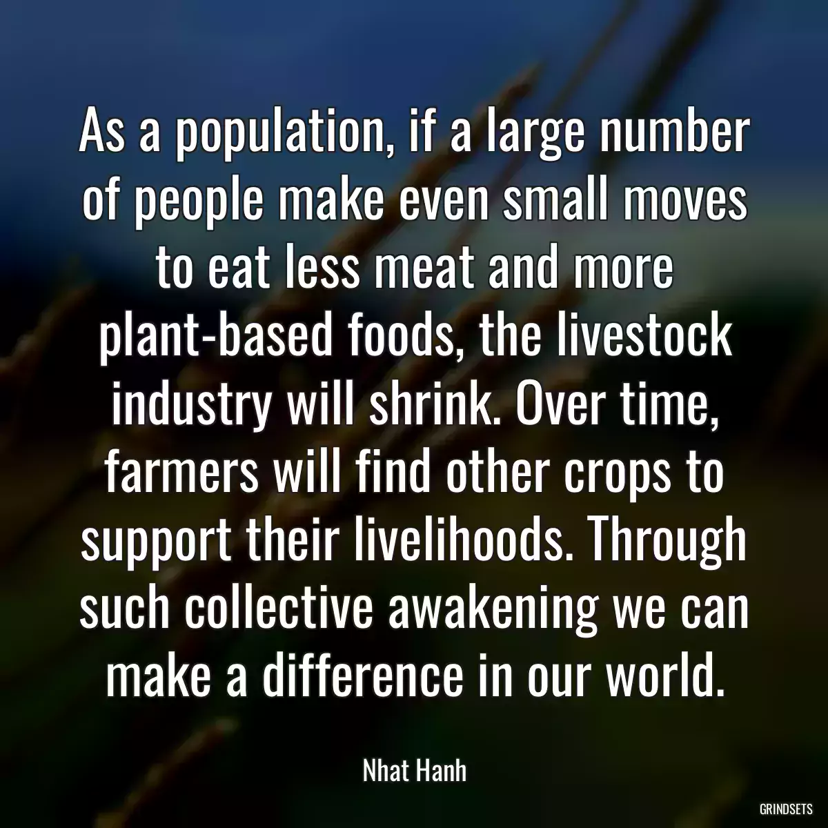 As a population, if a large number of people make even small moves to eat less meat and more plant-based foods, the livestock industry will shrink. Over time, farmers will find other crops to support their livelihoods. Through such collective awakening we can make a difference in our world.