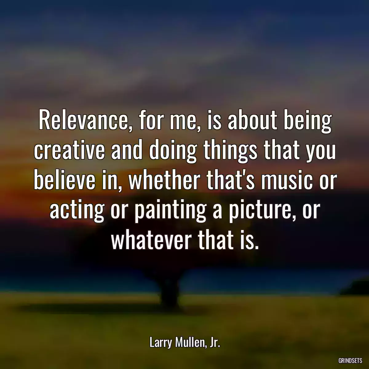 Relevance, for me, is about being creative and doing things that you believe in, whether that\'s music or acting or painting a picture, or whatever that is.