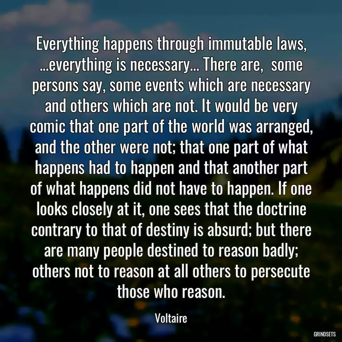 Everything happens through immutable laws, ...everything is necessary... There are,  some persons say, some events which are necessary and others which are not. It would be very comic that one part of the world was arranged, and the other were not; that one part of what happens had to happen and that another part of what happens did not have to happen. If one looks closely at it, one sees that the doctrine contrary to that of destiny is absurd; but there are many people destined to reason badly; others not to reason at all others to persecute those who reason.