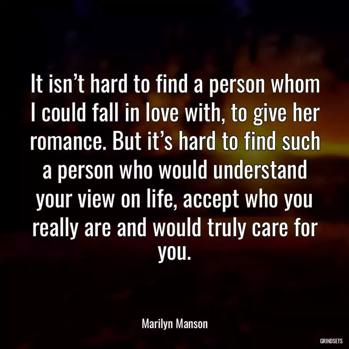 It isn’t hard to find a person whom I could fall in love with, to give her romance. But it’s hard to find such a person who would understand your view on life, accept who you really are and would truly care for you.