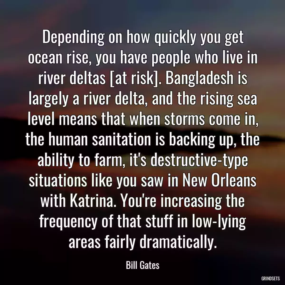 Depending on how quickly you get ocean rise, you have people who live in river deltas [at risk]. Bangladesh is largely a river delta, and the rising sea level means that when storms come in, the human sanitation is backing up, the ability to farm, it\'s destructive-type situations like you saw in New Orleans with Katrina. You\'re increasing the frequency of that stuff in low-lying areas fairly dramatically.