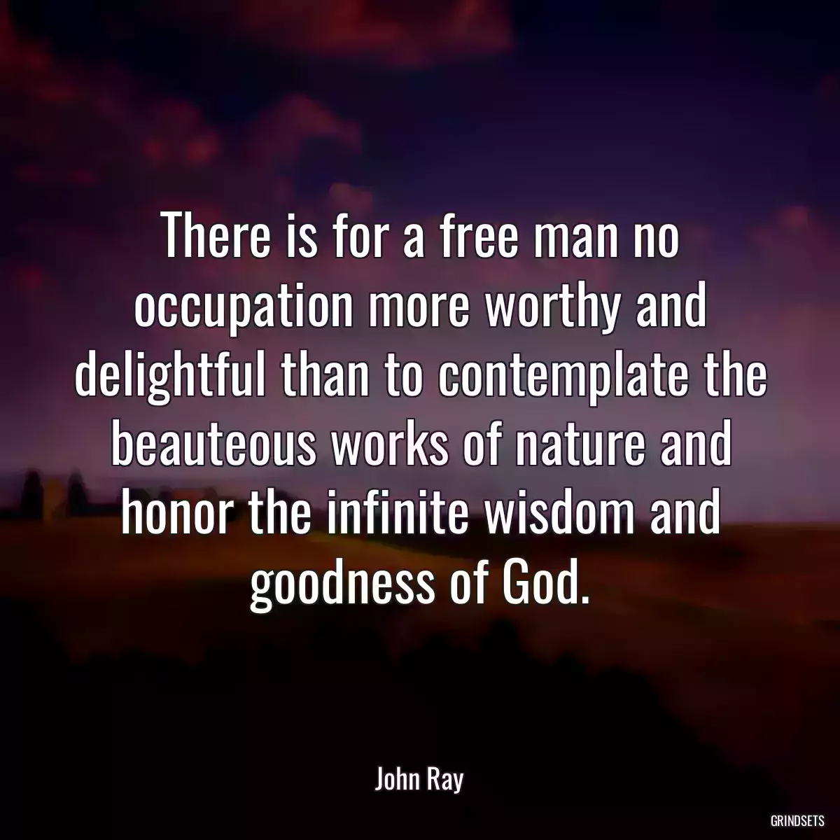 There is for a free man no occupation more worthy and delightful than to contemplate the beauteous works of nature and honor the infinite wisdom and goodness of God.