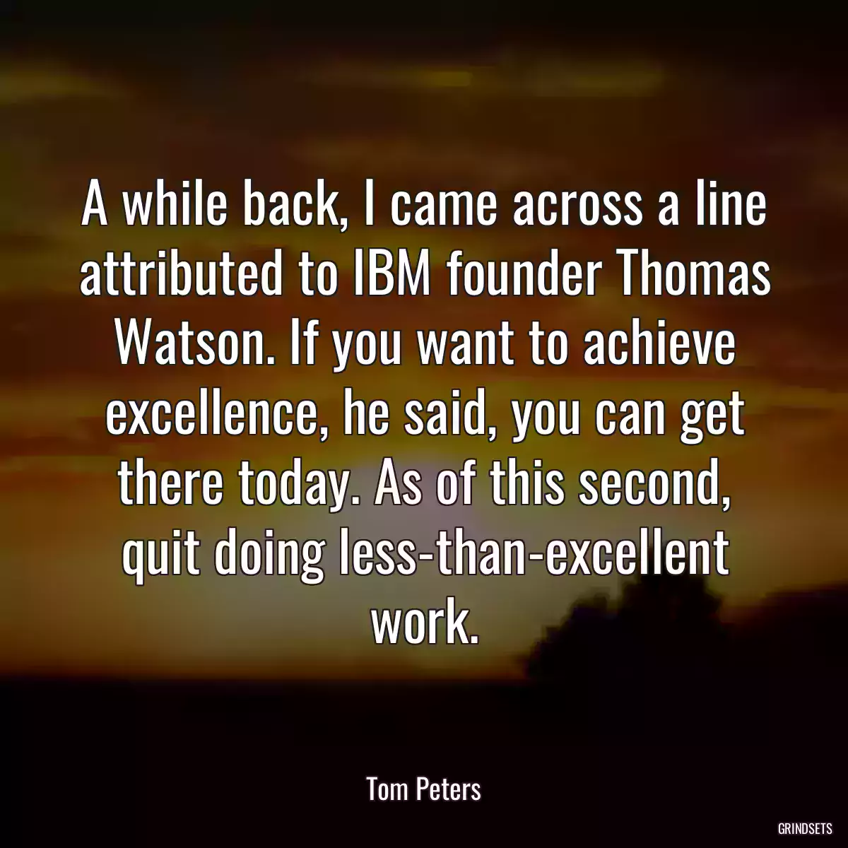 A while back, I came across a line attributed to IBM founder Thomas Watson. If you want to achieve excellence, he said, you can get there today. As of this second, quit doing less-than-excellent work.