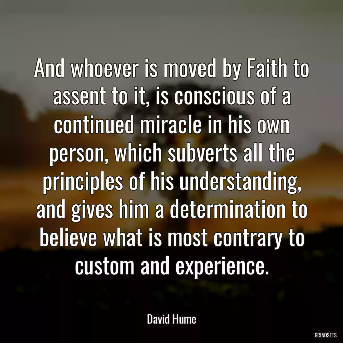 And whoever is moved by Faith to assent to it, is conscious of a continued miracle in his own person, which subverts all the principles of his understanding, and gives him a determination to believe what is most contrary to custom and experience.