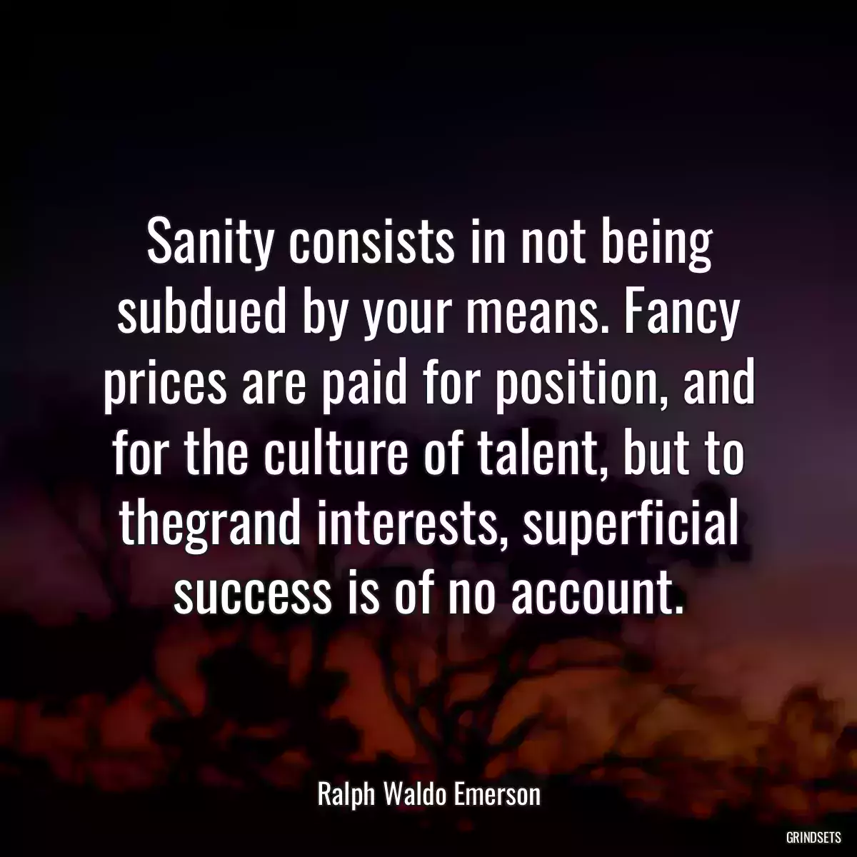 Sanity consists in not being subdued by your means. Fancy prices are paid for position, and for the culture of talent, but to thegrand interests, superficial success is of no account.