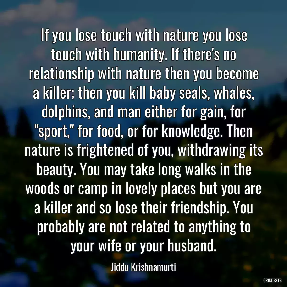 If you lose touch with nature you lose touch with humanity. If there\'s no relationship with nature then you become a killer; then you kill baby seals, whales, dolphins, and man either for gain, for \